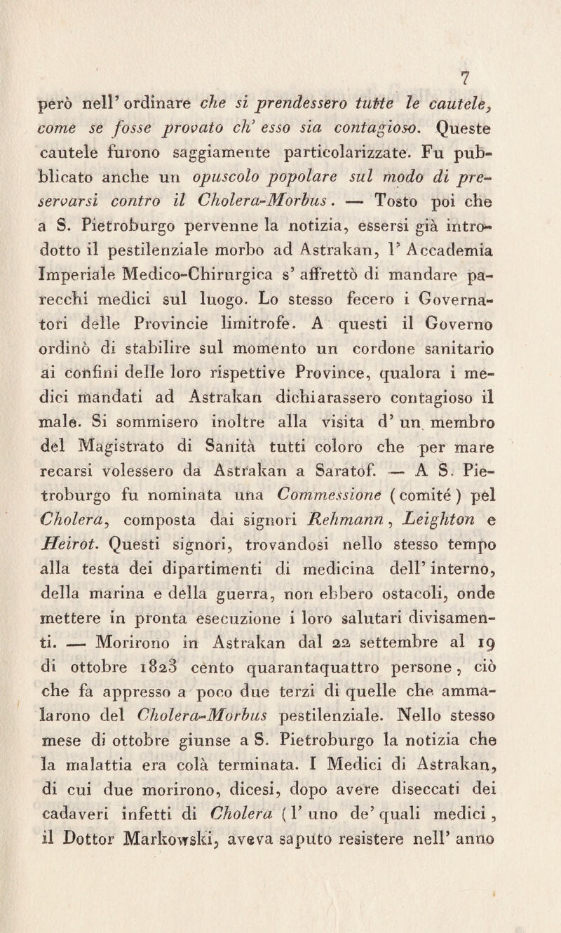 ? però nell’ordinare che si prendessero tutte le cautele} come se fosse provato eh’ esso sia contagioso. Queste cautele furono saggiamente particolarizzate. Fu pub¬ blicato anche un opuscolo popolare sul modo di pre¬ servarsi contro il Cholera-Morbus. — Tosto poi che a S. Pietroburgo pervenne la notizia, essersi già intro*- dotto il pestilenziale morbo ad Astrakan, V Accademia Imperiale Medico-Chirurgica s’ affrettò di mandare pa¬ recchi medici sul luogo. Lo stesso fecero i Governa¬ tori delle Provincie limitrofe. A questi il Governo ordinò di stabilire sul momento un cordone sanitario ai confini delle loro rispettive Province, qualora i me¬ dici mandati ad Astrakan dichiarassero contagioso il male. Si sommisero inoltre alla visita d’ un membro del Magistrato di Sanità tutti coloro che per mare recarsi volessero da Astrakan a Saratof. - A S. Pie¬ troburgo fu nominata una Commessione ( comité ) pel Cholera, composta dai signori Rehmann, Leighton e Heirot. Questi signori, trovandosi nello stesso tempo alla testa dei dipartimenti di medicina dell’ interno, della marina e della guerra, non ebbero ostacoli, onde mettere in pronta esecuzione i loro salutari divisamen¬ te — Morirono in Astrakan dal 22 settembre al 19 di ottobre 1828 cento quarantaquattro persone, ciò che fa appresso a poco due terzi di quelle che. amma¬ larono del Cholera-Morbus pestilenziale. Nello stesso mese di ottobre giunse a S. Pietroburgo la notizia che la malattia era colà terminata. I Medici di Astrakan, di cui due morirono, dicesi, dopo avere diseccati dei cadaveri infetti di Cholera ( Y uno de’ quali medici, il Dottor Markovrski, aveva saputo resistere nell’anno