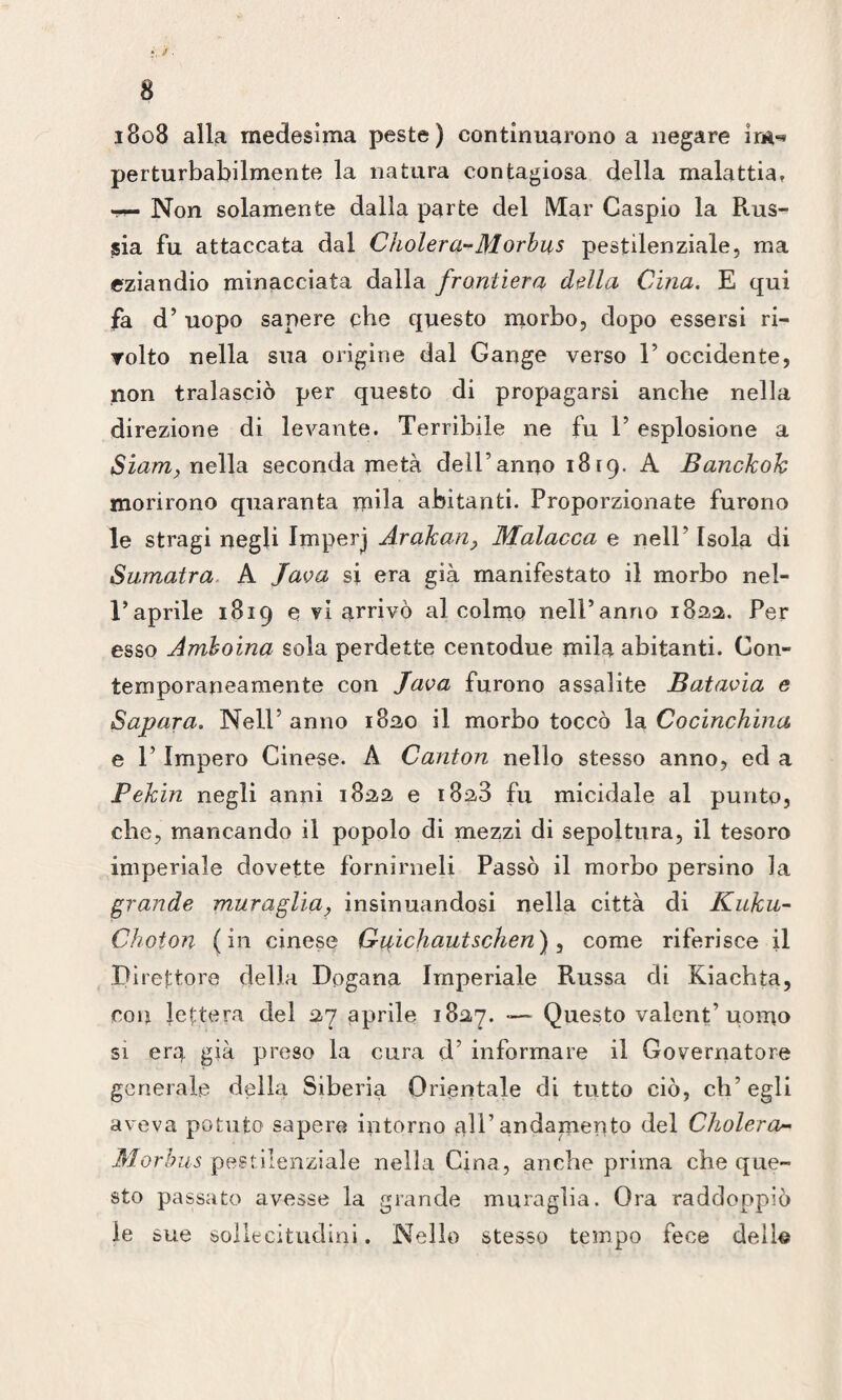 ?. J. 8 1808 alla medesima peste) continuarono a negare im«* perturbabilmente la natura contagiosa della malattia. Non solamente dalla parte del Mar Caspio la Rus¬ sia fu attaccata dal Cholera* Morbus pestilenziale, ma eziandio minacciata dalla frontiera della Cina. E qui fa d’ uopo sapere che questo morbo, dopo essersi ri¬ volto nella sua origine dal Gange verso 1’ occidente, non tralasciò per questo di propagarsi anche nella dii ■ezione di levante. Terribile ne fu V esplosione a Siam, nella seconda metà dell’anno 1819. A Banckok morirono quaranta mila abitanti. Proporzionate furono le stragi negli Imperj Aralcun, Malacca e nell’ Isola di Sumatra A Java si era già manifestato il morbo nel¬ l’aprile 1819 e vi arrivò al colmo nell’anno 1822. Per esso Amhoina sola perdette centodue mila abitanti. Con¬ temporaneamente con Java furono assalite Batavia e Sapara. Nell5 anno 1820 il morbo toccò la Cocinchina e l5 Impero Cinese. A Canton nello stesso anno, ed a Pekin negli anni 1822 e 1823 fu micidale al punto, che, mancando il popolo di mezzi di sepoltura, il tesoro imperiale dovette fornirneli Passò il morbo persino la grande muraglia, insinuandosi nella città di Kuku- Chofon (in cinese Gaichautschen), come riferisce il Direttore della Dogana Imperiale Russa di Kiachta, con lettera del 27 aprile 1827. — Questo valentuomo si era già preso la cura d5 informare il Governatore generale della Siberia Orientale di tutto ciò, ch’egli aveva potuto sapere intorno all5 andamento del Cholera- Morbus pestilenziale nella Cina, anche prima che que¬ sto passato avesse la grande muraglia. Ora raddoppiò le sue sollecitudini. Nello stesso tempo fece dello