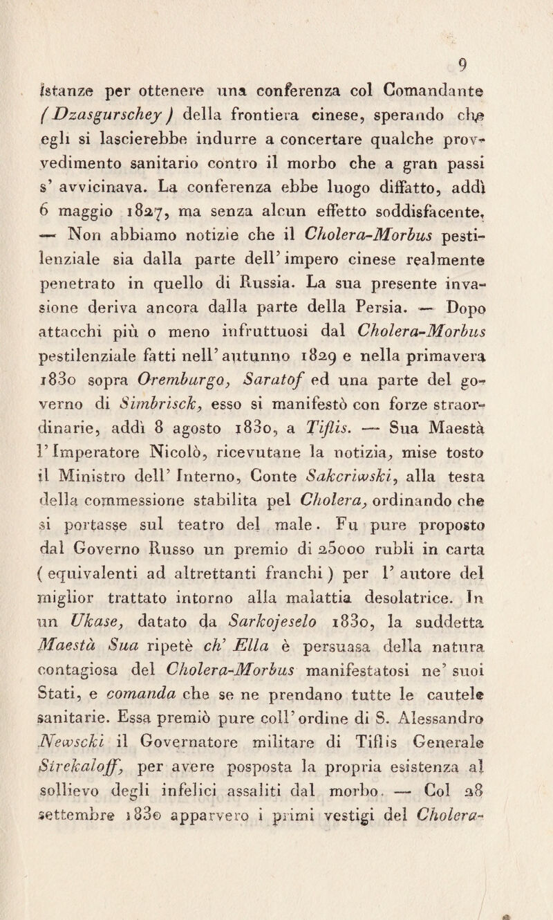 Istanze per ottenere una conferenza col Comandante (Dzasgurschey ) della frontiera cinese, sperando cRe egli si lascierebbe indurre a concertare qualche prov~ vedimento sanitario contro il morbo che a gran passi s’ avvicinava. La conferenza ebbe luogo diffatto, addì 6 maggio 182,7, 111131 senza alcun effetto soddisfacente, — Non abbiamo notizie che il Cholera-Morbus pesti¬ lenziale sia dalla parte dell5 impero cinese realmente penetrato in quello di Russia. La sua presente inva» sione deriva ancora dalla parte della Persia. — Dopo attacchi più 0 meno infruttuosi dal Cholera-Morbus pestilenziale fatti nell’autunno 1829 e nella primavera i83o sopra Or embargo, Saratof ed una parte del go-? verno di Simbrisck, esso si manifestò con forze straor¬ dinarie, addì 8 agosto i83o, a Tiflis. — Sua Maestà l’Imperatore Nicolò, ricevutane la notizia, mise tosto fi Ministro dell’ Interno, Conte Sakcriwski, alla testa della commessione stabilita pel Choler a, ordinando che si portasse sul teatro del male. Fu pure proposto dal Governo Russo un premio di a5ooo rubli in carta { equivalenti ad altrettanti franchi ) per 1’ autore del miglior trattato intorno alia malattia desolatrice. In un Ukase, datato da Sarkojeselo i83o, la suddetta Maestà Sua ripetè eh’ Ella è persuasa della natura contagiosa del Choler a-Morbus manifestatosi ne’ suoi Stati, e comanda che se ne prendano tutte le cautele sanitarie. Essa premiò pure coll’ordine di S. Alessandro Newscki il Governatore militare di Tiflis Generale Sirekaloff, per avere posposta la propria esistenza al sollievo degli infelici assaliti dal morbo. — Col 38 settembre j83© apparvero i primi vestigi del Cholera-