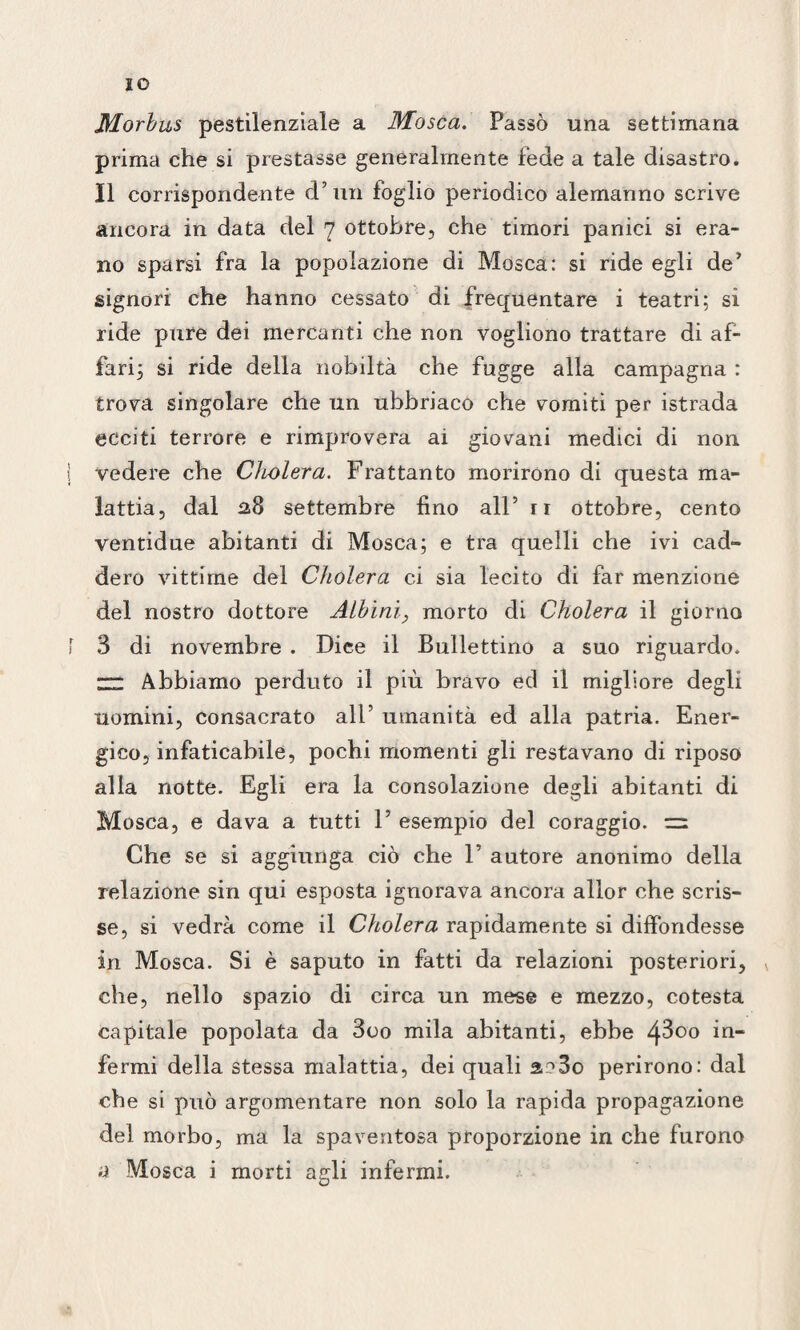 IO Morbus pestilenziale a Mosca. Passò una settimana prima che si prestasse generalmente fede a tale disastro. Il corrispondente d’un foglio periodico alemanno scrive ancora in data del 7 ottobre, che timori panici si era¬ no sparsi fra la popolazione di Mosca: si ride egli de’ signori che hanno cessato di frequentare i teatri; si ride pure dei mercanti che non vogliono trattare di af¬ fari; si ride della nobiltà che fugge alla campagna : trova singolare che un ubbriaco che vomiti per istrada ecciti terrore e rimprovera ai giovani medici di non vedere che Cholera. Frattanto morirono di questa ma¬ lattia, dal 218 settembre fino all5 ri ottobre, cento ventidue abitanti di Mosca; e tra quelli che ivi cad¬ dero vittime del Cholera ci sia lecito di far menzione del nostro dottore Albini, morto di Cholera il giorno 3 di novembre . Dice il Bullettàio a suo riguardo* “ Abbiamo perduto il più bravo ed il migliore degli uomini, consacrato all’ umanità ed alla patria. Ener¬ gico, infaticabile, pochi momenti gli restavano di riposo alla notte. Egli era la consolazione degli abitanti di Mosca, e dava a tutti 1’ esempio del coraggio. Che se si aggiunga ciò che F autore anonimo della relazione sin qui esposta ignorava ancora allor che scris¬ se, si vedrà come il Cholera rapidamente si diffondesse in Mosca. Si è saputo in fatti da relazioni posteriori, * che, nello spazio di circa un mese e mezzo, cotesta capitale popolata da 3oo mila abitanti, ebbe 4^00 in¬ fermi della stessa malattia, dei quali a?3o perirono: dal che si può argomentare non solo la rapida propagazione del morbo, ma la spaventosa proporzione in che furono