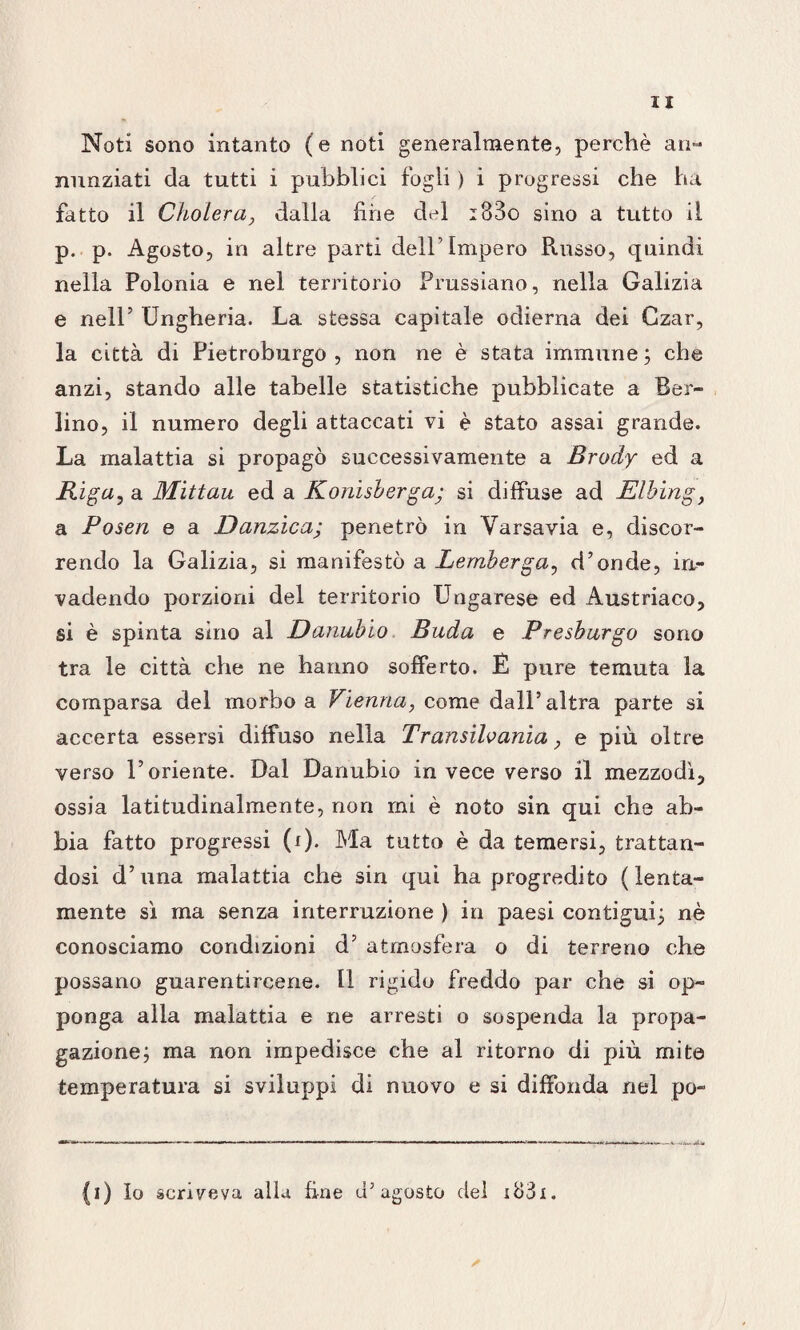 Noti sono intanto (e noti generalmente, perchè an¬ nunziati da tutti i pubblici fogli ) i progressi che ha fatto il Cholera, dalla fiine del i33o sino a tutto il p. p. Agosto, in altre parti dell’Impero Russo, quindi nella Polonia e nel territorio Prussiano, nella Galizia e nell’ Ungheria. La stessa capitale odierna dei Czar, la città di Pietroburgo , non ne è stata immune ; che anzi, stando alle tabelle statistiche pubblicate a Ber¬ lino, il numero degli attaccati vi è stato assai grande. La malattia si propagò successivamente a Brody ed a Riga, a Mittau ed a Konisberga; si diffuse ad Elbing, a Po seri e a Danzica; penetrò in Varsavia e, discor¬ rendo la Galizia, si manifestò a Lemberga, d’onde, irr- vadendo porzioni del territorio Ungarese ed Austriaco, si è spinta sino al Danubio Buda e Presburgo sono tra le città che ne hanno sofferto. É pure temuta la comparsa del morbo a Vienna, come dall’altra parte si accerta essersi diffuso nella Tr ansilo ama, e più oltre verso l’oriente. Dal Danubio in vece verso il mezzodì, ossia latitudinalmente, non mi è noto sin qui che ab¬ bia fatto progressi (i). Ma tutto è da temersi, trattan¬ dosi d’una malattia che sin qui ha progredito (lenta¬ mente sì ma senza interruzione ) in paesi contigui; nè conosciamo condizioni d’ atmosfera o di terreno che possano guarentircene. Il rigido freddo par che si op¬ ponga alla malattia e ne arresti o sospenda la propa¬ gazione; ma non impedisce che al ritorno di più mite temperatura si sviluppi di nuovo e si diffonda nel po¬ li) Io scriveva alla fine d’agosto del i83i. A