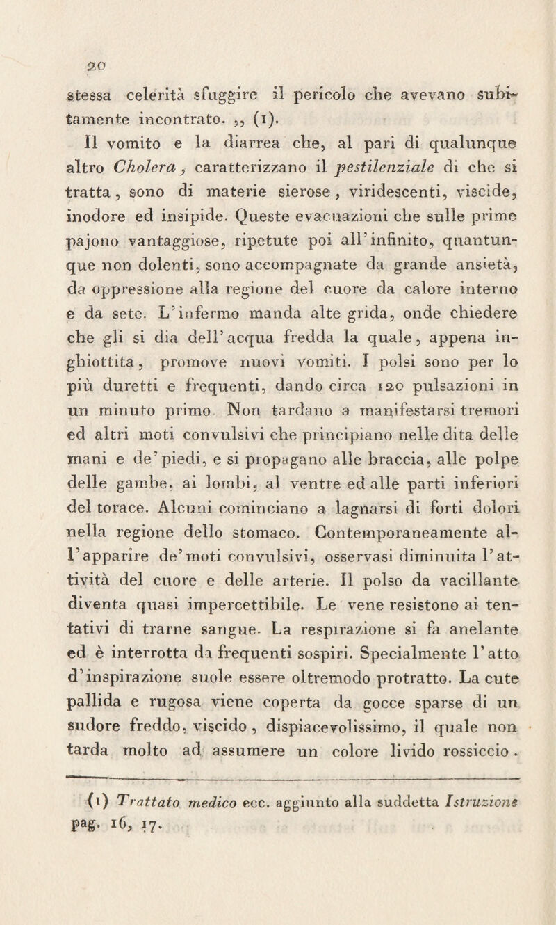 stessa celerità sfuggire il pericolo che avevano subi¬ tamente incontrato. ,, (i). Il vomito e la diarrea che, al pari di qualunque altro Cholera, caratterizzano il pestilenziale di che si tratta, sono di materie sierose, viridescenti, viscide, inodore ed insipide. Queste evacuazioni che sulle prime pajono vantaggiose, ripetute poi all’infinito, quantun¬ que non dolenti, sono accompagnate da grande ansietà, da oppressione alla regione del cuore da calore interno e da sete. L' infermo manda alte grida, onde chiedere che gli si dia dell’acqua fredda la quale, appena in¬ ghiottita , promove nuovi vomiti. I polsi sono per lo più duretti e frequenti, dando circa 120 pulsazioni in un minuto primo Non tardano a manifestarsi tremori ed altri moti convulsivi che principiano nelle dita delle mani e de’piedi, e si propagano alle braccia, alle polpe delle gambe, ai lombi, al ventre ed alle parti inferiori del torace. Alcuni cominciano a lagnarsi di forti dolori nella regione dello stomaco. Contemporaneamente al- Vapparire de’moti convulsivi, osservasi diminuita l’at¬ tività del cuore e delle arterie. Il polso da vacillante diventa quasi impercettibile. Le vene resistono ai ten¬ tativi di trarne sangue. La respirazione si fa anelante ed è interrotta da frequenti sospiri. Specialmente l’atto d’inspirazione suole essere oltremodo protratto. La cute pallida e rugosa viene coperta da gocce sparse di un sudore freddo, viscido , dispiacevolissimo, il quale non tarda molto ad assumere un colore livido rossiccio. (1) Trattato medico ecc. aggiunto alla suddetta Istruzione pag. 16, 17.