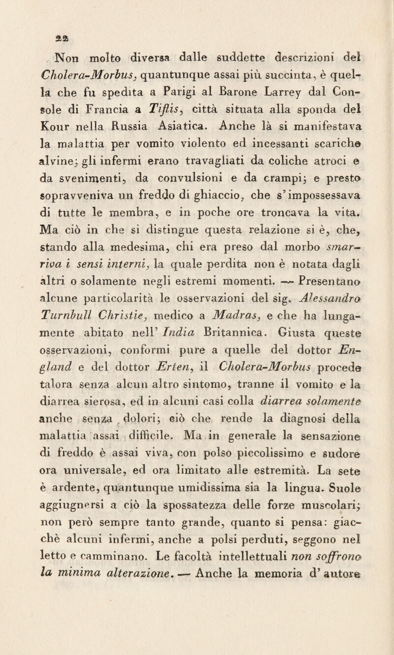 Non molto diversa dalle suddette descrizioni del Cholera-Morbus, quantunque assai più succinta, è quel¬ la che fu spedita a Parigi al Barone Larrey dal Con¬ sole di Francia a Tiflis, città situata alla sponda del Kour nella Russia Asiatica. Anche là si manifestava la malattia per vomito violento ed incessanti scariche alvine; gli infermi erano travagliati da coliche atroci e da svenimenti, da convulsioni e da crampi; e preste sopravveniva un freddo di ghiaccio., che s’impossessava di tutte le membra, e in poche ore troncava la vita. Ma ciò in che si distingue questa relazione si è, che, stando alla medesima, chi era preso dal morbo smar¬ riva i sensi interni, la quale perdita non è notata dagli altri o solamente negli estremi momenti. — Presentano alcune particolarità le osservazioni del sig. Alessandro Turnbull Christie, medico a Madras, e che ha lunga¬ mente abitato nell’ India Britannica. Giusta queste osservazioni, conformi pure a quelle del dottor En- gland, e del dottor Erten, il Cholera-Morbus procede talora senza alcun altro sintomo, tranne il vomito e la diarrea sierosa, ed in alcuni casi colla diarrea solamente anche senza dolori; ciò che rende la diagnosi della malattia assai difficile. Ma in generale la sensazione di freddo è assai viva, con polso piccolissimo e sudore ora universale, ed ora limitato alle estremità. La sete è ardente, quantunque umidissima sia la lingua. Suole aggiugnersi a ciò la spossatezza delle forze muscolari; non però sempre tanto grande, quanto si pensa: giac¬ ché alcuni infermi, anche a polsi perduti, seggono nel letto e camminano. Le facoltà intellettuali non soffrono la minima alterazione. — Anche la memoria d’autore