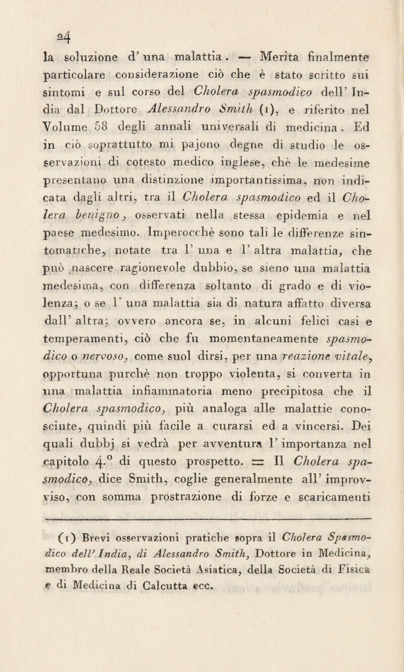 la soluzione d’ una malattia. — Merita finalmente particolare considerazione ciò che è stato scritto sui sintomi e sul corso del Cholera spasmodico dell’ In¬ dia dal Dottore Alessandro Smith (i), e riferito nel Volume 58 degli annali universali di medicina. Ed in ciò soprattutto mi pajono degne di studio le os¬ servazioni di cotesto medico inglese, chè le medesime presentano una distinzione importantissima, non indi¬ cata dagli altri, tra il Cholera spasmodico ed il Cho¬ lera benigno, osservati nella stessa epidemia e nel paese medesimo. Imperocché sono tali le differenze sin¬ tomatiche, notate tra l1 una e F altra malattia, che può nascere ragionevole dubbio, se sieno una malattia medesima, con differenza soltanto di grado e di vio¬ lenza^, ose 1' una malattia sia di natura affatto diversa dall’ altraj ovvero ancora se, in alcuni felici casi e temperamenti, ciò che fu momentaneamente spasmo¬ dico o nervoso, come suol dirsi, per una reazione vitale, opportuna purché non troppo violenta, si converta in una malattia infiammatoria meno precipitosa che il Cholera spasmodico, più analoga alle malattie cono¬ sciute, quindi più facile a curarsi ed a vincersi. Dei quali dubbj si vedrà per avventura F importanza nel capitolo 4*° di questo prospetto. II Cholera spa¬ smodico, dice Smith, coglie generalmente all’ improv¬ viso, con somma prostrazione di forze e scaricamenti (ù) Brevi osservazioni pratiche sopra il Cholera Spasmo¬ dico dell3 India, di Alessandro Smith, Dottore in Medicina, membro della Reale Società Asiatica, della Società di Fisica e di Medicina di Calcutta ecc.