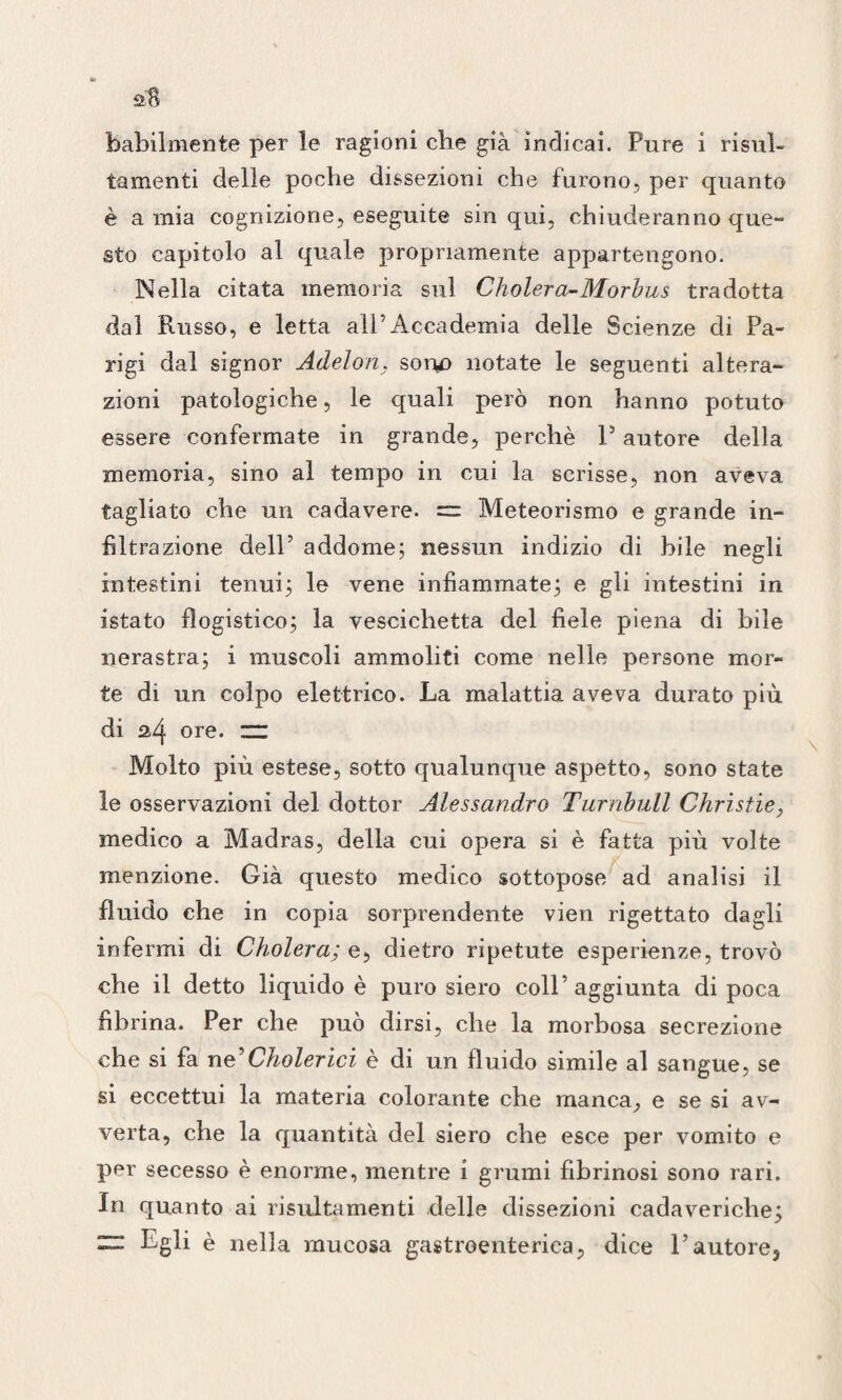 babilmente per le ragioni che già indicai. Pure i risul- tamenti delle poche dissezioni che furono, per quanto è a mia cognizione, eseguite sin qui, chiuderanno que¬ sto capitolo al quale propriamente appartengono. Nella citata memoria sul Cholera-Morbus tradotta dal Russo, e letta all’Accademia delle Scienze di Pa¬ rigi dal signor Adelon, sono notate le seguenti altera¬ zioni patologiche, le quali però non hanno potuto essere confermate in grande, perchè P autore della memoria, sino al tempo in cui la scrisse, non aveva tagliato che un cadavere. = Meteorismo e grande in¬ filtrazione dell’ addome; nessun indizio di hile negli intestini tenui; le vene infiammate; e gli intestini in istato flogistico; la vescichetta del fiele piena di hile nerastra; i muscoli ammoliti come nelle persone mor¬ te di un colpo elettrico. La malattia aveva durato più di 2,4 ore. zr Molto più estese, sotto qualunque aspetto, sono state le osservazioni del dottor Alessandro Turnbull Christie, medico a Madras, della cui opera si è fatta più volte menzione. Già questo medico sottopose ad analisi il fluido che in copia sorprendente vien rigettato dagli infermi di Cholera; e, dietro ripetute esperienze, trovò che il detto liquido è puro siero coll’aggiunta di poca fibrina. Per che può dirsi, che la morbosa secrezione che si fa ne’Cholerici è di un fluido simile al sangue, se si eccettui la materia colorante che manca, e se si av¬ verta, che la quantità del siero che esce per vomito e per secesso è enorme, mentre i grumi fibrinosi sono rari. In quanto ai risultameli ti delle dissezioni cadaveriche; ~ Egli è nella mucosa gastroenterica, dice l’autore.