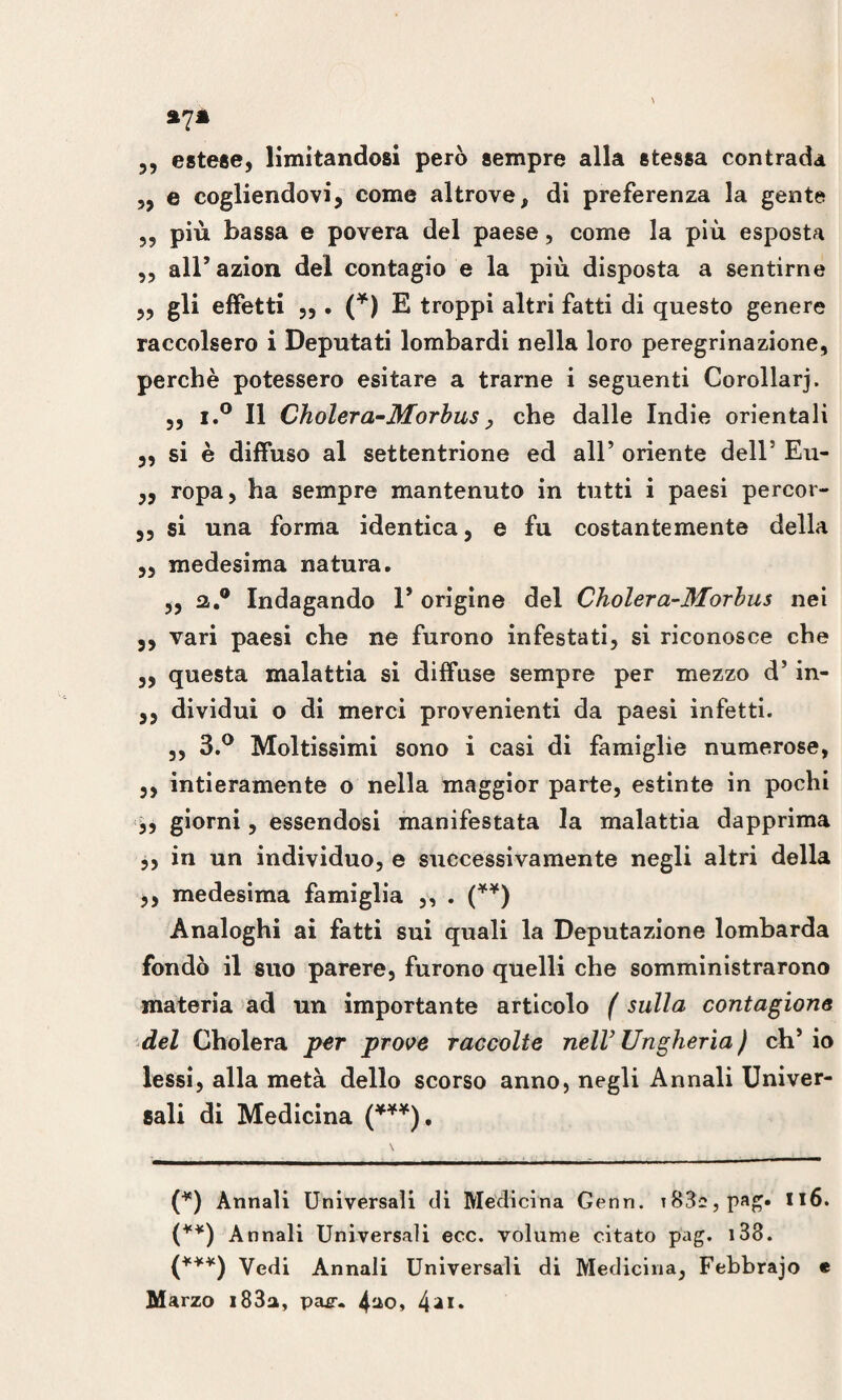 estese, limitandosi però sempre alla stessa contrada ,, e cogliendovi, come altrove, di preferenza la gente ,, più bassa e povera del paese, come la più esposta ,, alPazion del contagio e la più disposta a sentirne ,, gli effetti » • n E troppi altri fatti di questo genere raccolsero i Deputati lombardi nella loro peregrinazione, perchè potessero esitare a trarne i seguenti Corollarj. „ i.° Il Cholera-Morbus, che dalle Indie orientali ,, si è diffuso al settentrione ed all’ oriente dell5 Eu- „ ropa, ha sempre mantenuto in tutti i paesi percor- ,, si una forma identica, e fu costantemente della „ medesima natura. „ a.0 Indagando P origine del Choler a-Morlus nei ,, vari paesi che ne furono infestati, si riconosce che „ questa malattia si diffuse sempre per mezzo d’in- ,, dividui o di merci provenienti da paesi infetti. ,, 3.° Moltissimi sono i casi di famiglie numerose, ,, intieramente o nella maggior parte, estinte in pochi ,, giorni, essendosi manifestata la malattia dapprima ,, in un individuo, e successivamente negli altri della ,, medesima famiglia ,, . (**) Analoghi ai fatti sui quali la Deputazione lombarda fondò il suo parere, furono quelli che somministrarono materia ad un importante articolo ( sulla contazione del Cholera per prove raccolte nell3 Ungheria ) ch’io lessi, alla metà dello scorso anno, negli Annali Univer¬ sali di Medicina (***), (*) Annali Universali di Medicina Genn. T83«,pag. 116. (**) Annali Universali ecc. volume citato pag. 138. (***) Vedi Annali Universali di Medicina, Febbrajo e Marzo i83a, pae-. 4ao> 4***