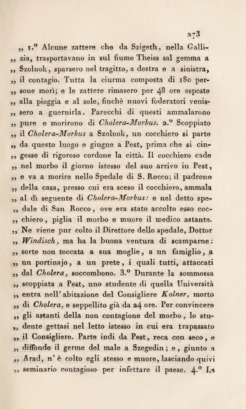 „ i.° Alcune zattere che da Szigeth, nella Galli- ,, zia, trasportavano in sul fiume Theiss sai gemma a ,, Szolnok, sparsero nel tragitto, a destra e a sinistra, ,, il contagio. Tutta la ciurma composta di 180 per- ,, sone morì; e le zattere rimasero per 48 ore esposte ,, alla pioggia e al sole, finché nuovi foderatori venia- „ sero a guernirla. Parecchi di questi ammalarono ,, pure e morirono di Cholera-Morbus. a.° Scoppiato ,, il Cholera-Morbus a Szolnok, un cocchiero si parte ,, da questo luogo e giugne a Pest, prima che si cin- ,, gesso di rigoroso cordone la città. Il cocchiero cade ,, nel morbo il giorno istesso del suo arrivo in Pest, ,, e va a morire nello Spedale di S. Rocco; il padrone ,, della casa, presso cui era sceso il cocchiero, ammala ,, al dì seguente di Cholera-Morbus : e nel detto spe-« ,, dale di San Rocco, ove era stato accolto esso coc~ ,, chiero, piglia il morbo e muore il medico astante, ,, Ne viene pur colto il Direttore dello spedale, Dottor ,, Windisch, ma ha la buona ventura di scamparne; ,, sorte non toccata a sua moglie, a un famiglio, .a ,, un portinaio, a un prete, i quali tutti, attaccati ,, dal Cholera, soccombono. 3.° Durante la sommossa ,, scoppiata a Pest, uno studente di quella Università ,, entra nell’ abitazione del Consigliere Kolner, morto „ di Cholera, e seppellito già da &4 ore. Per convincere ,, gli astanti della non contagione del morbo, lo stu- „ dente gettasi nel letto istesso in cui era trapassato „ il Consigliere. Parte indi da Pest, reca con seco, e „ diffonde il germe del male a Szegedin ; e, giunto a 9, Arad, n’è colto egli stesso e muore, lasciando quivi ,, seminario contagioso per infettare il paese. 4*° tal