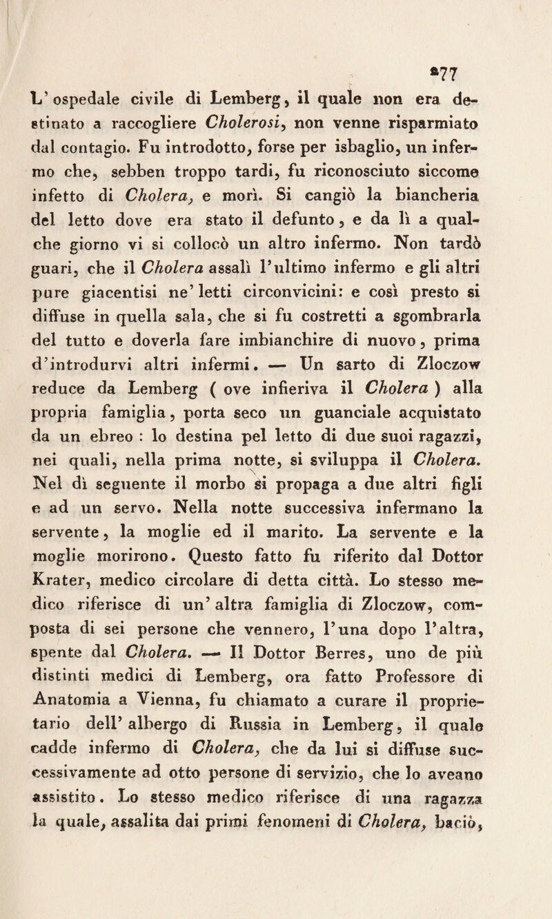 *77 L’ospedale civile di Lemberg, il quale non era de¬ stinato a raccogliere Cholerosi, non venne risparmiato dal contagio. Fu introdotto, forse per isbaglio, un infer¬ mo che, sebben troppo tardi, fu riconosciuto siccome infetto di Cholera, e morì. Si cangiò la biancheria del letto dove era stato il defunto, e da lì a qual¬ che giorno vi si collocò un altro infermo. Non tardò guari, che il Cholera assalì l’ultimo infermo e gli altri pure giacentisi ne’letti circonvicini: e così presto si diffuse in quella sala, che si fu costretti a sgombrarla del tutto e doverla fare imbianchire di nuovo, prima d’introdurvi altri infermi. — Un sarto di Zloczow reduce da Lemberg ( ove infieriva il Cholera ) alla propria famiglia, porta seco un guanciale acquistato da un ebreo : lo destina pel letto di due suoi ragazzi, nei quali, nella prima notte, si sviluppa il Cholera. Nel dì seguente il morbo Si propaga a due altri figli e ad un servo. Nella notte successiva infermano la servente, la moglie ed il marito. La servente e la moglie morirono. Questo fatto fu riferito dal Dottor Krater, medico circolare di detta città. Lo stesso me¬ dico riferisce di un’ altra famiglia di Zloczow, com¬ posta di sei persone che vennero, l’una dopo l’altra, spente dal Cholera. —• Il Dottor Berres, uno de più distinti medici di Lemberg, ora fatto Professore di Anatomia a Vienna, fu chiamato a curare il proprie¬ tario dell’ albergo di Russia in Lemberg, il quale cadde infermo di Cholera, che da lui si diffuse suc¬ cessivamente ad otto persone di servizio, che lo aveano assistito. Lo stesso medico riferisce di una ragazza la quale, assalita dai primi fenomeni di Cholera, baciò,