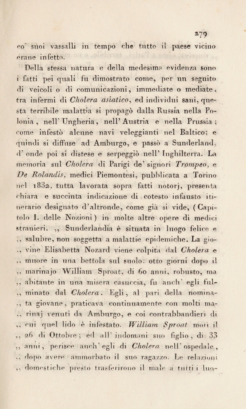 co' suoi vassalli in tempo che tutto il paese vicino orane infetto. Della stessa natura e della medesima evidenza sono i fatti pei quali fu dimostrato come, per un seguito di veicoli o di comunicazioni, immediate o mediate, tra infermi di Cholera asiatico, ed individui sani, que¬ sta terribile malattia si propagò dalla Russia nella Po¬ lonia , nell* Ungheria, nell’Austria e nella Prussia; come infestò alcune navi veleggianti nel Baltico; e quindi si diffuse ad Amburgo, e passò a Sunderland, d’ onde poi si distese e serpeggiò nell’ Inghilterra. La memoria sul Cholera di Parigi de’ signori Trompeo, e De Rolanclis, medici Piemontesi, pubblicata a Torino nel i83a, tutta lavorata sopra fatti notorj, presenta chiara e succinta indicazione di cotesto infausto iti¬ nerario designato d’altronde, come già si vide, (Capi¬ tolo I. delle Nozioni ) in molte altre opere di medici stranieri. ,, Sunderlandia è situata in luogo felice e ,, salubre, non soggetta a malattie epidemiche. La gio- ,, vine Elisabetta Nozard viene colpita dal Cholera e ,, muore in una bettola sui suolo: otto giorni dopo il ,, marina jo William Sproat, di 60 anni, robusto, ma ,, abitante in una misera casuccia, fu aneli’ egli fui- ,, minato dal Cholera. Egli, ai pari della nomina- ,, ta giovane, praticava continuamente con molti rna- ,, rinaj venuti da Amburgo, e coi contrabbandieri di ,, cui quel lido è infestato. William Sproat moli il ,, 2,6 di Ottobre; ed all indomani suo figlio, di 33 ,, anni, perisce anch'egli di Cholera nell’ospedale, ,, dopo avere ammorbato il suo ragazzo. Le relazioni