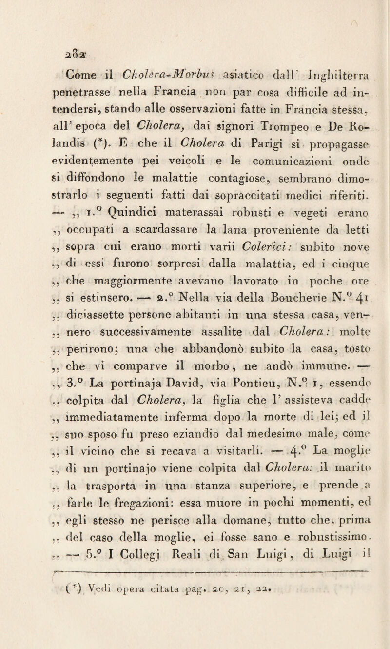 2,0 3' Come il Cholera-Morbus asiatico dall Inghilterra penetrasse nella Francia non par cosa difficile ad in¬ tendersi, stando alle osservazioni fatte in Francia stessa, all’ epoca del Cholera, dai signori Trompeo e De Ro- Jandis (*). E che il Cholera di Parigi si propagasse evidentemente pei veicoli e le comunicazioni onde si diffondono le malattie contagiose, sembrano dimo¬ strarlo i seguenti fatti dai sopraccitati medici riferiti. — 5, J.° Quindici materassai robusti e vegeti erano ,, occupati a scardassare la lana proveniente da letti ,, sopra cui erano morti varii Colerici: subito nove ,, di essi furono sorpresi dalla malattia, ed i cinque ,, che maggiormente avevano lavorato in poche ore 3, si estinsero. — a.° Nella via della Boucherie N.° 41 ,, diciassette persone abitanti in una stessa casa, ven- ,, nero successivamente assalite dal Cholera: molte ,, perirono; una che abbandonò subito la casa, tosto ,3 che vi comparve il morbo, ne andò immune. —- .y 3-° La portinaia David, via Pontieu, N.9 i, essendo ,, colpita dal Cholera, la figlia che 1’ assisteva cadde ,, immediatamente inferma dopo la morte di lei; ed il suo sposo fu preso eziandio dal medesimo male, come ,, il vicino che si recava a visitarli. — 4*° La moglie ,, di un portinaio viene colpita dal Cholera: il marito 3, la trasporta in una stanza superiore, e prende a ,, farle le fregazioni: essa muore in pochi momenti, ed ,, egli stesso ne perisce alla domane, tutto che. prima ,, del caso della moglie, ei fosse sano e robustissimo. „ — 5.° I Collegi Reali di San Luigi, di Luigi il (*) Vedi opera citata pag. 2.0, 21, aa.