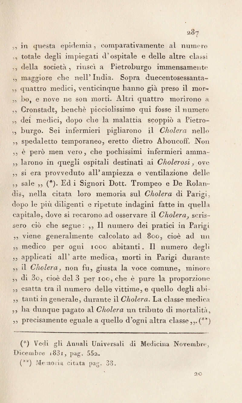 a8? 5, in questa epidemia, comparativamente al numero ,, totale degli impiegati d’ospitale e delle altre classi ,, della società, riuscì a Pietroburgo immensamente „ maggiore che nell’ India. Sopra duecentosessanta- ,, quattro medici, venticinque hanno già preso il mor- „ bo, e nove ne son morti. Altri quattro morirono a ,, Cronstadt, benché picciolissimo qui fosse il numero ,, dei medici, dopo che la malattia scoppiò a Pietro- „ burgo. Sei infermieri pigliarono il Cholera nello ,, spedaletto temporaneo, eretto dietro Aboucoff. Non ,, è però men vero, che pochissimi infermieri amma- ,, larono in quegli ospitali destinati ai Cholerosi, ove ,, si era provveduto all’ampiezza e ventilazione delle ,, sale ,, (*). Ed i Signori Dott. Trompeo e De Rolart- dìs, nella citata loro memoria sul Cholera di Parigi, dopo le più diligenti e ripetute indagini fatte in quella capitale, dove si recarono ad osservare il Cholera, scris¬ sero ciò che segue : ,, Il numero dei pratici in Parigi ,, viene generalmente calcolato ad 8oo, cioè ad un ,, medico per ogni iooo abitanti. Il numero degli ,, applicati ali’ arte medica, morti in Parigi durante ,, il Cholera, non fu, giusta la voce comune, minore ,, di 3o, cioè del 3 per ioo, che è pure la proporzione 55 esatta tra il numero delle vittime, e quello degli ahi™ ,, tanti in generale, durante il Cholera. La classe medica ,, ha dunque pagato al Cholera un tributo di mortalità, ,, precisamente eguale a quello d’ogru altra classe(**) (*) Vedi gli Annali Universali di Medicina Novembre, Dicembre i83i, pag, 55a. (**) Memoria citata pag. 38. 2,0