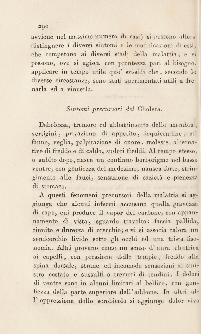 ago avviene nel massimo numero di casi) si possono allora distinguere i diversi sintomi e le modificazioni di essi, che competono ai diversi stadj della malattia ; e si possono, ove si agisca con prontezza pari al bisogno, applicare in tempo utile que5 sussi dj che, secondo le diverse circostanze, sono stati sperimentati utili a fre¬ narla ed a vincerla. Sintomi precursori del Gholera. Debolezza, tremore ed abbattimento delle membra , vertigini, privazione di appetito, inquietudine, af¬ fanno, veglia, palpitazione di cuore, moleste alterna¬ tive di freddo e di caldo, sudori freddi. Al tempo stesso, o subito dopo, nasce un continuo borborigmo nel basso ventre, con gonfiezza del medesimo, nausea forte, strin¬ gimento alle fauci, sensazione di sazietà e pienezza di stomaco. A questi fenomeni precursori della malattia si ag¬ giunga che alcuni infermi accusano quella gravezza di capo, cui produce il vapor del carbone, con appan¬ namento di vista, sguardo travolto5 faccia pallida, tinnito e durezza di orecchio} e vi si associa talora un semicerchio livido sotto gli occhi ed una trista fiso- nomia. Altri provano come un senso d’ aura elettrica ai capelli, con pressione delle tempie, freddo alla spina dorsale, strane ed incomode sensazioni al sini¬ stro costato e sussulti o tremori di tendini. I dolori di ventre sono in alcuni limitati al bellico, con gon¬ fiezza della parte superiore dell7addome. In altri al- F oppressione dello scrobicolo si aggiunge dolor vivo