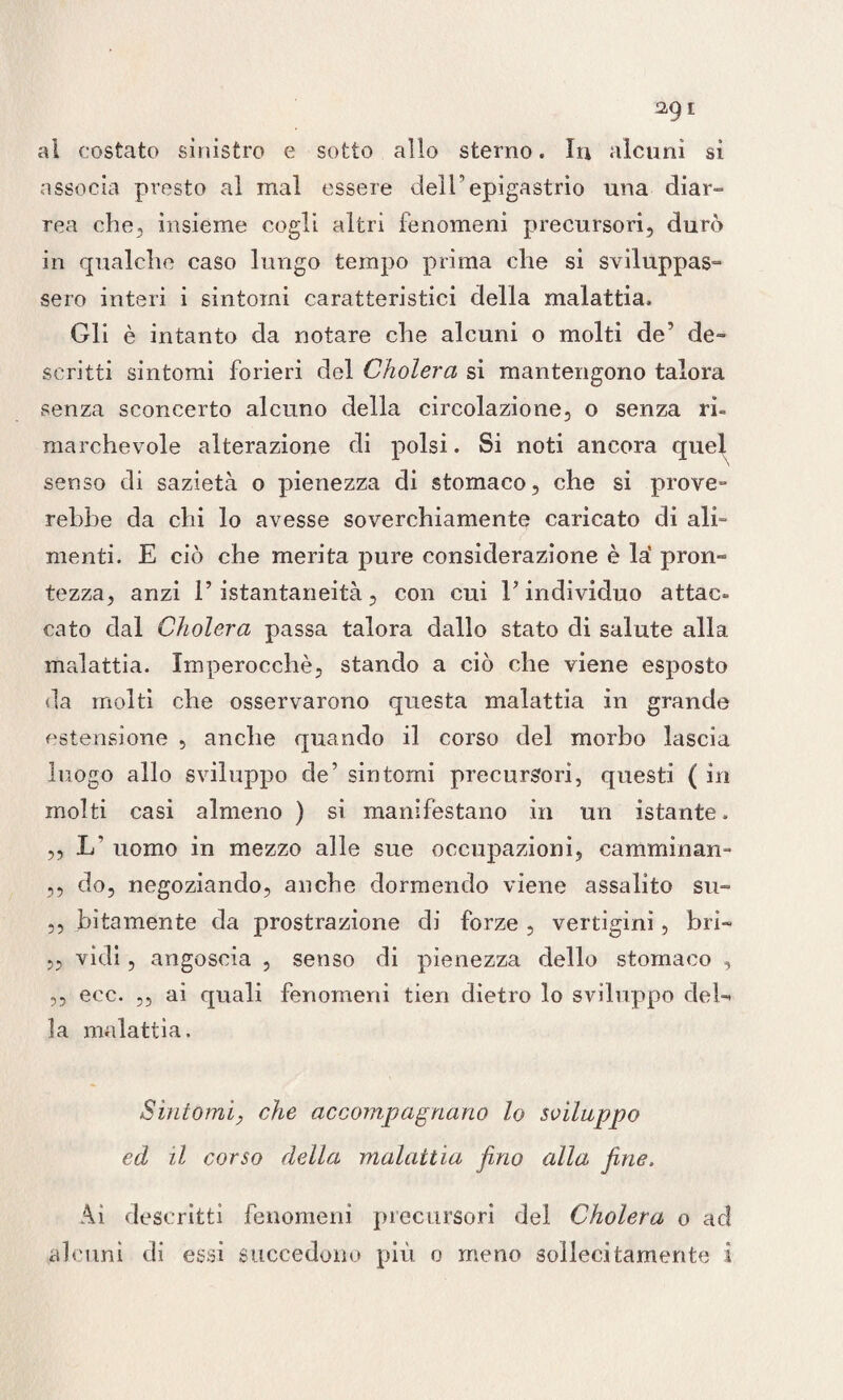 al costato sinistro e sotto allo sterno. In alcuni sì associa presto al mal essere delFepigastrio una diar¬ rea che, insieme cogli altri fenomeni precursori, durò in qualche caso lungo tempo prima che si sviluppas¬ sero interi i sintomi caratteristici della malattia. Gli è intanto da notare che alcuni o molti de’ de¬ scritti sintomi forieri del Cholera si mantengono talora senza sconcerto alcuno della circolazione, o senza ri¬ marchevole alterazione di polsi. Si noti ancora quel senso di sazietà o pienezza di stomaco, che si prove- rebbe da chi lo avesse soverchiamente caricato di ali¬ menti. E ciò che merita pure considerazione è là pron¬ tezza, anzi l’istantaneità, con cui l’individuo attac¬ cato dal Cholera passa talora dallo stato di salute alla malattia. Imperocché, stando a ciò che viene esposto da molti che osservarono questa malattia in grande estensione , anche quando il corso del morbo lascia luogo allo sviluppo de’ sintomi precursori, questi ( in molti casi almeno ) si manifestano in un istante. ,, L' uomo in mezzo alle sue occupazioni, camminan- ,5 do, negoziando, anche dormendo viene assalito su- ,, latamente da prostrazione di forze , vertigini, bri- „ vidi, angoscia , senso di pienezza dello stomaco , ,, ecc. ,, ai quali fenomeni tien dietro lo sviluppo del-* la malattia. Sintomi, che accompagnano lo sviluppo ed il corso della malattia fino alla fine. Ai descritti fenomeni precursori del Cholera o ad alcuni di essi succedono più o meno sollecitamente i