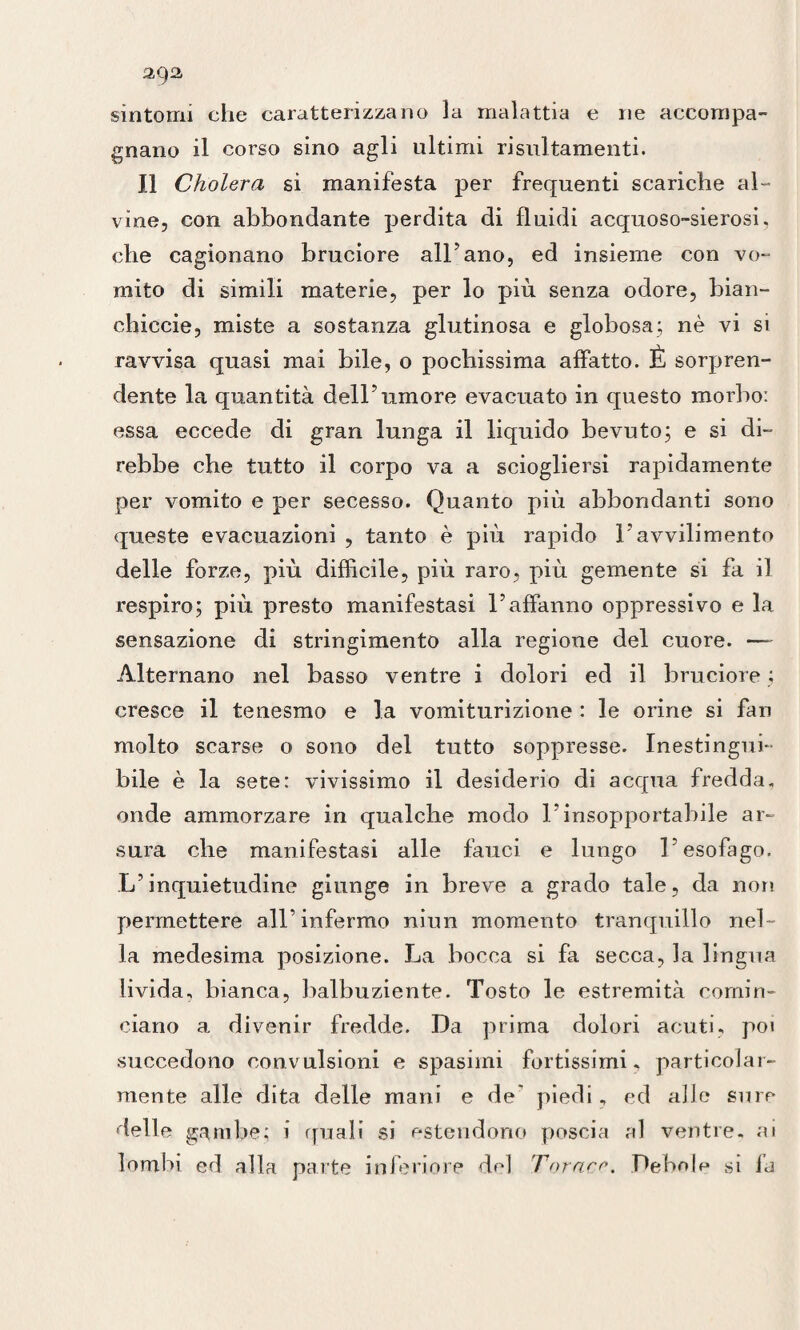 sintomi che caratterizzano la malattia e ne accompa¬ gnano il corso sino agli ultimi risultamenti. Il Cholera si manifesta per frequenti scariche al¬ vine, con abbondante perdita di fluidi acquoso-sierosi. che cagionano bruciore all’ano, ed insieme con vo¬ mito di simili materie, per lo più senza odore, bian- chiccie, miste a sostanza glutinosa e globosa; nè vi si ravvisa quasi mai bile, o pochissima affatto. È sorpren¬ dente la quantità dell’umore evacuato in questo morbo: essa eccede di gran lunga il liquido bevuto; e si di¬ rebbe che tutto il corpo va a sciogliersi rapidamente per vomito e per secesso. Quanto più abbondanti sono queste evacuazioni , tanto è più rapido l’avvilimento delle forze, più diffìcile, più raro, più gemente si fa il respiro; più presto manifestasi l’affanno oppressivo e la sensazione di stringimento alla regione del cuore. — Alternano nel basso ventre i dolori ed il bruciore ; cresce il tenesmo e la vomiturizione : le orine si fan molto scarse 0 sono del tutto soppresse. Inestingui¬ bile è la sete: vivissimo il desiderio di acqua fredda, onde ammorzare in qualche modo l’insopportabile ar¬ sura che manifestasi alle fauci e lungo l’esofago. L’inquietudine giunge in breve a grado tale, da non permettere all’infermo niun momento tranquillo nel¬ la medesima posizione. La bocca si fa secca, la lingua livida, bianca, balbuziente. Tosto le estremità comin¬ ciano a divenir fredde. Da prima dolori acuti, poi succedono convulsioni e spasimi fortissimi, particolar¬ mente alle dita delle mani e de' piedi, ed alle suro delle gambe; i quali si estendono poscia al ventre, ai lombi ed alla parte inferiore del Torace. Debole si fa