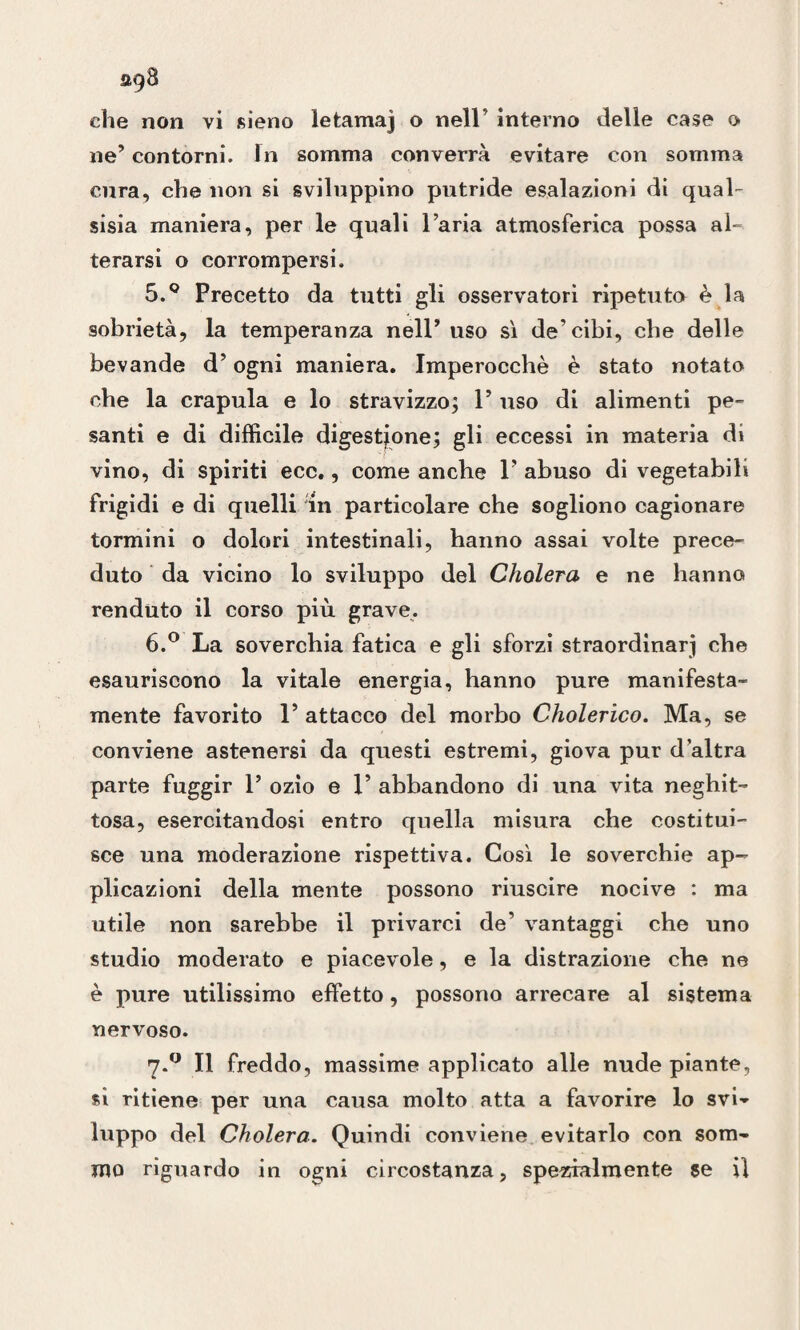 ne’ contorni. In somma converrà evitare con somma cura, che non si sviluppino putride esalazioni di qual- sisia maniera, per le quali l’aria atmosferica possa al- terarsi o corrompersi. 5. Q Precetto da tutti gli osservatori ripetuto è la sobrietà, la temperanza nell’ uso sì de’cibi, che delle bevande d’ogni maniera. Imperocché è stato notato che la crapula e lo stravizzo; 1’ uso di alimenti pe¬ santi e di difficile digestione; gli eccessi in materia di vino, di spiriti eco., come anche 1’ abuso di vegetabili frigidi e di quelli In particolare che sogliono cagionare tormini o dolori intestinali, hanno assai volte prece¬ duto da vicino lo sviluppo del Cholera e ne hanno renduto il corso più grave. 6. ° La soverchia fatica e gli sforzi straordinar] che esauriscono la vitale energia, hanno pure manifesta¬ mente favorito 1’ attacco del morbo Cholerico. Ma, se conviene astenersi da questi estremi, giova pur d’altra parte fuggir 1’ ozio e 1’ abbandono di una vita neghit¬ tosa, esercitandosi entro quella misura che costitui¬ sce una moderazione rispettiva. Così le soverchie ap¬ plicazioni della mente possono riuscire nocive : ma utile non sarebbe il privarci de’ vantaggi che uno studio moderato e piacevole, e la distrazione che ne è pure utilissimo effetto, possono arrecare al sistema nervoso. 7.0 Il freddo, massime applicato alle nude piante, sì ritiene per una causa molto atta a favorire lo svi» luppo del Cholera. Quindi conviene evitarlo con som¬ mo riguardo in ogni circostanza, spezialmente se il