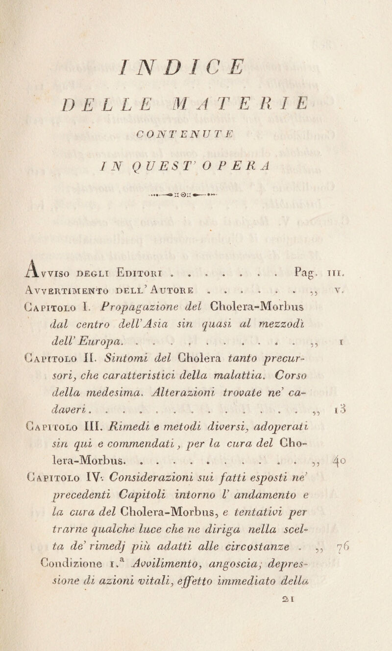 I) E L L E M A TER! E CONTENUTE IN QUEST’OPERA .... —&u •>— Avviso degli Editori ....... Pag. tii. Avvertimento dell'Autore ...... ,, v. Capitolo I. Propagazione del Cholera-Morbus dal centro dell'Asia sin quasi al mezzodì dell' Europa. .... f Capitolo II. Sintomi del Gholera tanto precur¬ sori, che caratteristici della malattia. Corso della medesima. Alterazioni trovate ne' ca¬ daveri. .,, i3 Capitolo III. Rimedi e metodi diversi, adoperati sin qui e commendati, per la cura del Gho- lera-Morbus.. .... ,, 4° Capitolo IV-, Considerazioni sui fatti esposti ne’ precedenti Capitoli intorno V andamento e la cura del Cholera-Morbus, e tentativi per trarne qualche luce che ne diriga nella scel¬ ta de’ rimedj piu adatti alle circostanze . „ 76 Condizione i.a Avvilimento, angosciay depres¬ sione di azioni vitali, effetto immediato della ai
