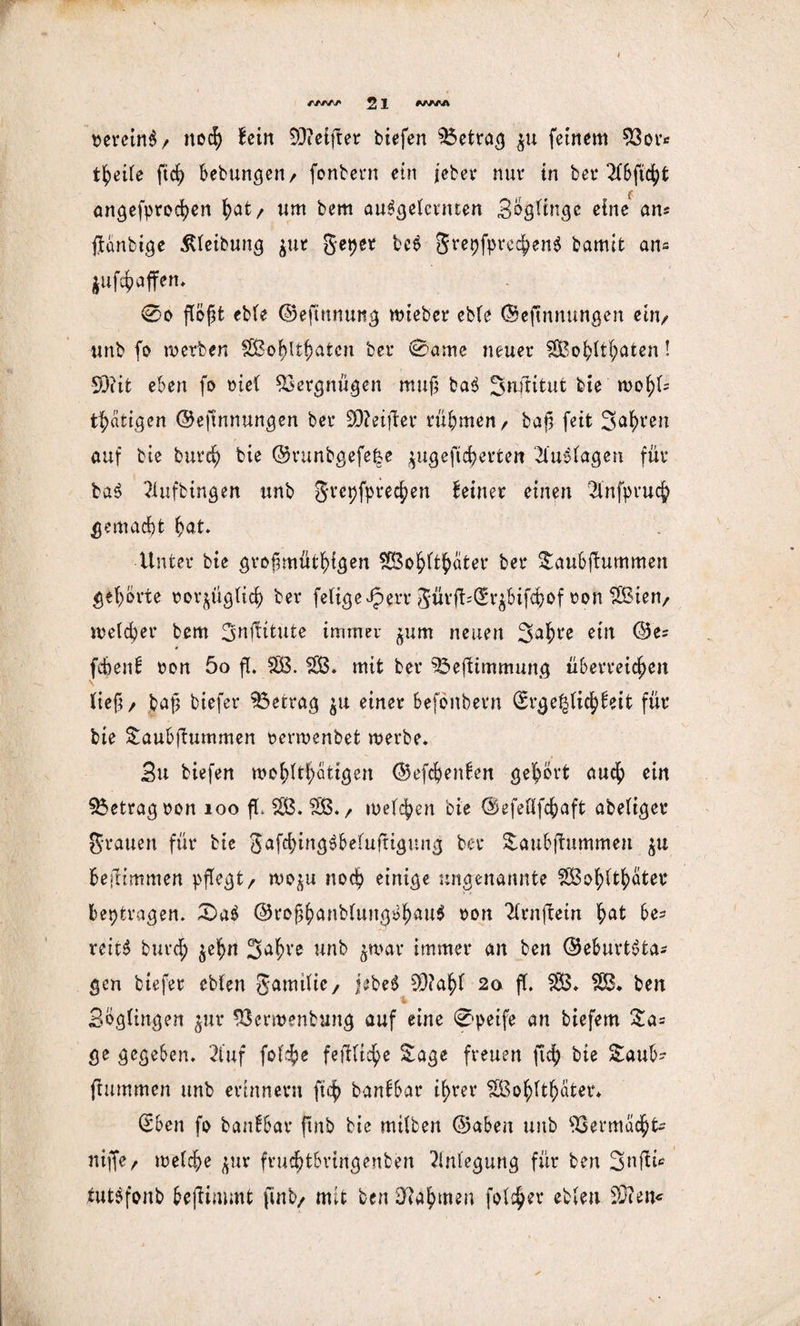 bercinS / noch hin 93?etfter tiefen S5etrag $u feinem 93or* theile ftch bebungen/ fonbern ein jeber nur in bet* 2(&ftcfyfc f angefprochen hat/ um bem angelernten Swinge eine an« ßanbige ßleibuttg ^ttr geper beS grepfprechenS bamit an- $ufchaffen* 0o flogt eble Geftunuttg wteber eble Geßnnungen ein/ unb fo werben SBohltßatcn bet* 0ante neuer SBobltf;aten! -93?it eben fo »iel Vergnügen muß baS Snflttut bie wohl= tätigen Geßnnungen bei* 9D?eifter rühmen/ baß feit Sauren auf bie burcß bie Gvunbgefe§e $ugeßcherfcen Einlagen für baS Slufbingen unb grepfprechen deiner einen 21'nfprucß gemacht hat. Unter bie großmütigen SGBoßftßater ber $aubßummen gehörte vorzüglich ber feligeJperr güvß^rzbifchof von SBien/ welcher bem 3nßttute immer jum neuen 3ai*e ein Ges fcbenf von 5o ß. SB. SB. mit ber S$eßimmung überreichen Heß/ baß biefer SSetrag $u einer befbnbern ®rge|ficßfeit für bie £aubßummen verwertbet werbe. 3u biefen mo^lt^atigen Gefchenben gehört auch ein betrag von 100 ßL SB. SB./ welchen bie ©efeflfd&aft abefiger grauen für bie gafchingSbeluftigung ber &aubßummen zu bestimmen pßegt/ wo^u noch einige ungenannte SBolßthöter Beiträgen. £>a$ GroßhanbluttgbhauS bon Sltnßein hat he* reitS burch $ehn Saßve unb zwar immer an ben Geburtsta¬ gen biefer cblen gamilie/ jebeS 93?ahl 2a ß. SB. SB* ben % Bbglingen $uv 93crroenbung auf eine 0peife an biefem £a= ge gegeben. 2tuf folche feßltche Sage freuen ftch bie £aub~ ßummen unb erinnern ftch banfbat* ihrer SBohlthater* (Sben fo banfbar ßnb bie mitten Gaben unb S3 er machte niffe/ welche zur fruchtbringenben Anlegung für ben 3nßü tutSfonb beßimmt fint/ mit ben Nahmen folc^ev etleu 93?ciu