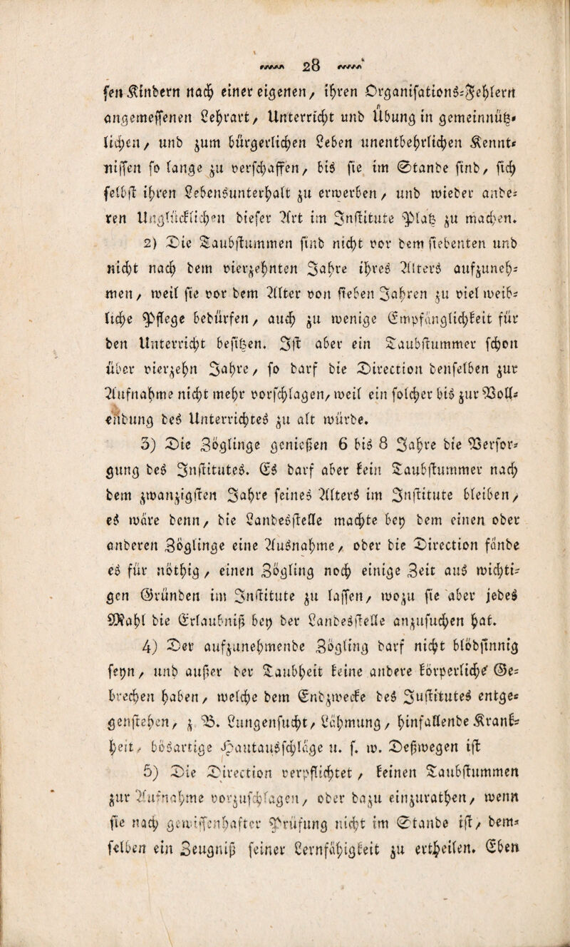 fen^tnbern nach einer eiferten / ihren DrgantfattonS=5ehierrt angemeffenett Lehrarfc/ Unterricht imb Übung in gemeinnüö* Ud)cn/ unb zum bürgerlichen Leben unentbehrlichen $emit* itiffen fo lange ju vergaffen/ btS fie im 0tanbe ftnb, ftd) felbft ihren Lebensunterhalt zu erwerben/ unb wiebee anbe* ren Unglncfiichen biefer 7Xrt im Snflitute ‘plafc zu machen* 2) Die Saubftummen ftnb nicht vor bemftebenten unb nicht nach bem vierzehnten 3ahre ihres 2iIterS aufzuneh- men/ weil fte vor bem Filter von fteben Jahren zu vielweih* liehe pflege bebürfett/ auch Zu wenige (Empfänglichkeit für ben Unterricht beftfcen. 3Ü aber ein Saubftummer fchott über vierzehn 3a()re / fo barf bte Direction benfelben zur Aufnahme nicht mehr Vorfragen/ weil ein folcher btS zur 93oU- iubung teS Unterrichtes zu alt würbe. 3) Die Boglinge genießen 6 bis 8 Sahre bte EX3erfor- gung beS SnüituteS. (ES barf aber kein Saubftummer nach bem z^anzigiten Sahre feineS 2llterS im Suftitute bleiben/ eS wäre bemt/ bte LanbeSjleüe machte bet) bem einen ober anberen Boglinge eine 2luSnaf)me/ ober bie Direction fanbe eS für nbthig / einen Bogling noch einige Bett auS wichti¬ gen ©vünben im Jnüitute zu lajfeu/ wozu fte aber jebeS $?af>l bie (Erlaubnis bet) ber LanbeSjleHe anzufuchen hat. 4) Der aufzunehmenbe Bogling barf nicht blöbftnnig fepnr unb außer ber Taubheit keine attbere körperlich^ ©e= brechen haben/ welche bem (Enbzweeke beS SuüituteS entge* genfteheu/ j. 35. Lungenfucht/Lähmung/ hinfaflenbe $rank* heu ,- bösartige OpautauSfchlage u. f. w. Deswegen ift 5) Die Direction verpflichtet, keinen Saubfhtmmcn Zur Aufnahme vorzufchlageu/ ober bazu einzurathett/ wenn fte naep gewijfenhafter Prüfung nicht im 0tanbe i|l/ bem* felben ein Beugniß feiner Lernfähigkeit zu erteilen. (Eben