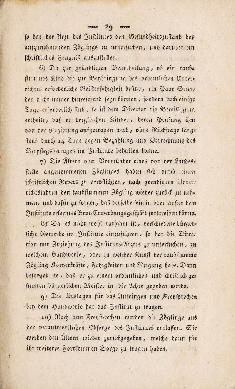 fo Ifjat ber bc$ 3nfiitute$ ben ©efunbheit$$uf!anb befr aufjune^menben SbglingS $u untevfuc^en / unb barüber ein fd?vtftHd)eo 3ettgnijj au$$ufteHen. 6) Da $ur grünblichen Beurteilung / ob ein taub? fiummeö $inb bie $ur Beibringung be$ ordentlichen Unter? rtä)tco erferberitc^e ©eifteefuhigkeit beft&e/ ein fPaar ©tun? ben nicht immer hinreid)enb fepn können / fonbern bod) einige Saga erforberlid) ftnb; fo ift bem Direetor bie Bewilligung tvttyilt/ baß er bergteid^en hinter/ beren Prüfung ij)m oon bet* Regierung aufgetragen wirb/ ohne Rückfrage lang? (Bene burd) 14 Sage gegen Bezahlung unb Verrechnung be$ VerpfleglbetrageS im Snffitute behalten könne. 7) Die itltern ober Vormünber eine$ oon ber 2anbe3? ftelle angenommenen 3bglinge<? ^ab^n fid> burd) einen fd)nftlid)en ÜteoerS verpflichten, nach geenbigten Unter? nd;t$jaf)ren ben taubfiummen 3ogltng wieber jurtitf nah* mejt/ unb bafür forgeit/ baß berfelbe fein in ober außer bem Snflitute erfernte6Brots@rwerbungögefchäft forttreiben tonne« 8) Da e$ nicht wohl rathfam ift, oerfchietene bürget’? liehe ©emerbe im Snflitute einjuföhren/ fo hat bie 3Sirec- tion mit Buchung be$ 3nfUtutS?2lr^te$ unterfudjen/ $tt welchem Jpanbwerke / ober $u welcher Äunft ber taubfltwim* Sögling Äörperkrafte , Fähigkeiten unb 0?eigung habe. Dann Befolget fte / baß er ^u einem orbentlidjen unb christlich ge? ftnnten bürgerlichen SQ?ei(ler in bie 2ehre gegeben werbe. 9) Die Auslagen für ba$ 3lufbingen unb Fvepfprechett bep bem JpanbwerBe Bat baS 3nftitut $u tragen, 10) 0?ad) bem grepfpred)en werben bie S^glinge au$ ber oerantwortlichen Obforge be$ Snilituteö entlaffen, ©be werben ben filtern wieber jurückgegeben / welche bann für ihr weiteret Fortkommen ©orge $u tragen haben.