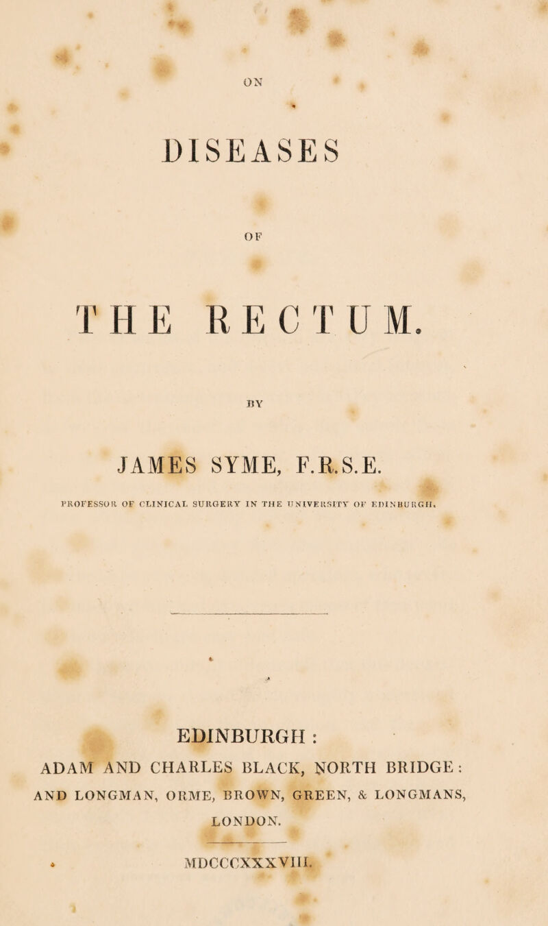 ON DISEASES OF T H E tt E C T U M. JAMES SYME, F.R.S.E. PROFESSOR OF CLINICAL SURGERY IN THE UNIVERSITY OF EDINBURGH. EDINBURGH : ADAM AND CHARLES BLACK, NORTH BRIDGE : AND LONGMAN, ORME, BROWN, GREEN, & LONGMANS, LONDON.