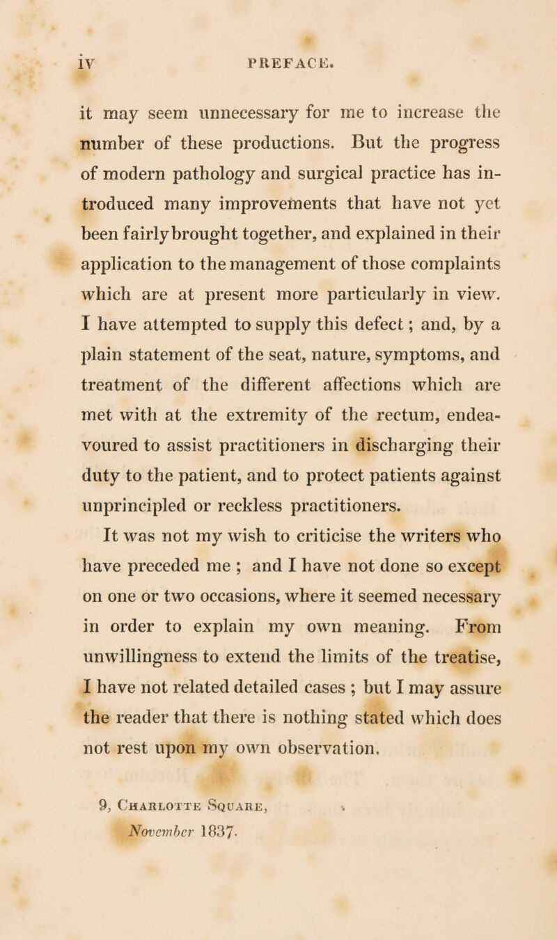 it may seem unnecessary for me to increase the number of these productions. But the progress of modern pathology and surgical practice has in¬ troduced many improvements that have not yet been fairly brought together, and explained in their application to the management of those complaints which are at present more particularly in view. I have attempted to supply this defect; and, by a plain statement of the seat, nature, symptoms, and treatment of the different affections which are met with at the extremity of the rectum, endea¬ voured to assist practitioners in discharging their duty to the patient, and to protect patients against unprincipled or reckless practitioners. It was not my wish to criticise the writers who have preceded me ; and I have not done so except on one or two occasions, where it seemed necessary in order to explain my own meaning. From unwillingness to extend the limits of the treatise, I have not related detailed cases ; but I may assure the reader that there is nothing stated which does not rest upon my own observation, 9, Charlotte Square, v November 1837-