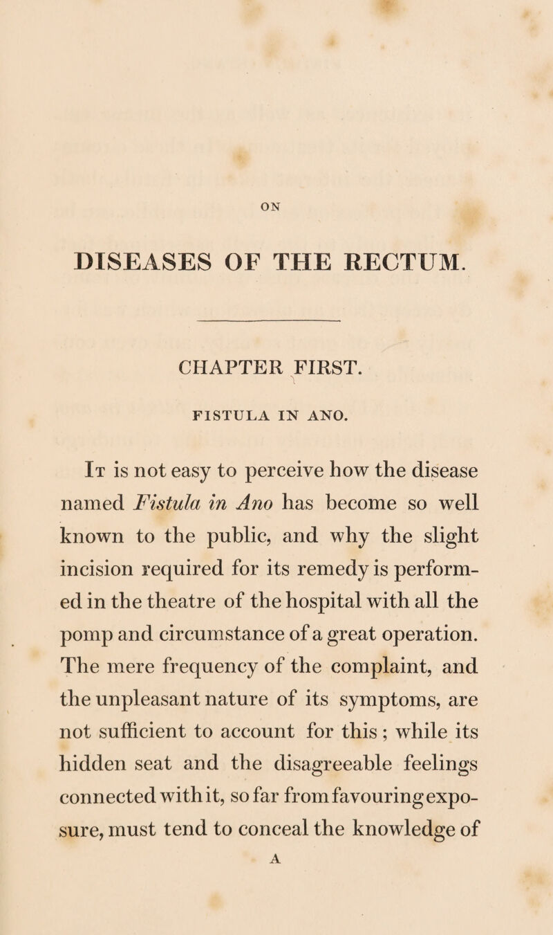 DISEASES OF THE RECTUM. CHAPTER FIRST. FISTULA IN ANO. It is not easy to perceive how the disease named Fistula in Ano has become so well known to the public, and why the slight incision required for its remedy is perform¬ ed in the theatre of the hospital with all the pomp and circumstance of a great operation. The mere frequency of the complaint, and the unpleasant nature of its symptoms, are not sufficient to account for this; while its hidden seat and the disagreeable feelings connected with it, so far from favouring expo¬ sure, must tend to conceal the knowledge of A