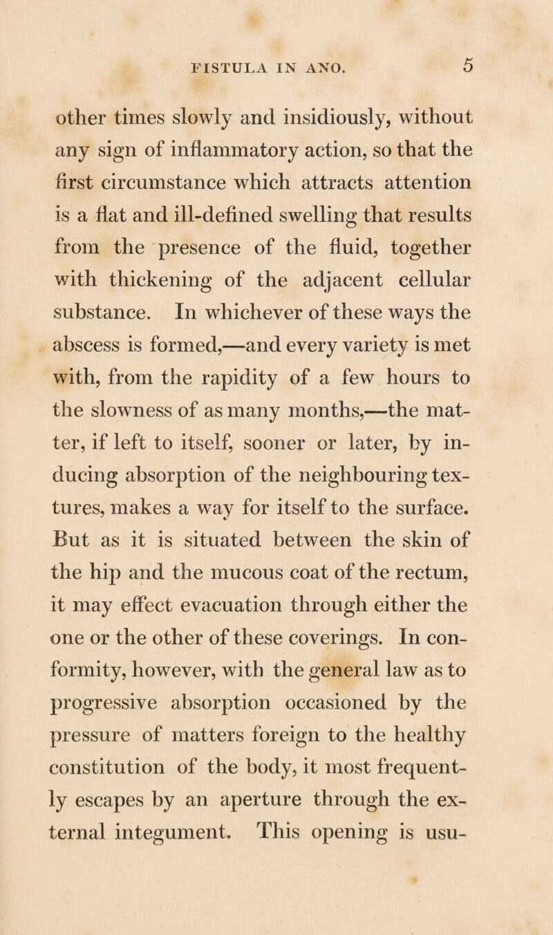 other times slowly and insidiously, without any sign of inflammatory action, so that the first circumstance which attracts attention is a flat and ill-defined swelling that results from the presence of the fluid, together with thickening of the adjacent cellular substance. In whichever of these ways the abscess is formed,—and every variety is met with, from the rapidity of a few hours to the slowness of as many months,—the mat¬ ter, if left to itself, sooner or later, by in¬ ducing absorption of the neighbouring tex¬ tures, makes a way for itself to the surface. But as it is situated between the skin of the hip and the mucous coat of the rectum, it may effect evacuation through either the one or the other of these coverings. In con¬ formity, however, with the general law as to progressive absorption occasioned by the pressure of matters foreign to the healthy constitution of the body, it most frequent¬ ly escapes by an aperture through the ex¬ ternal integument. This opening is usu-