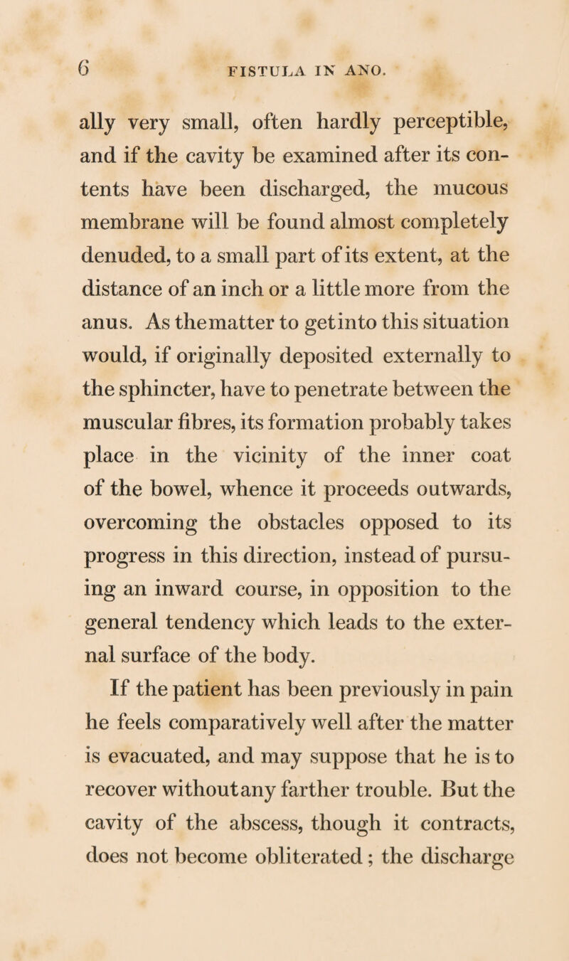 ally very small, often hardly perceptible, and if the cavity be examined after its con¬ tents have been discharged, the mucous membrane will be found almost completely denuded, to a small part of its extent, at the distance of an inch or a little more from the anus. As thematter to getinto this situation would, if originally deposited externally to the sphincter, have to penetrate between the muscular fibres, its formation probably takes place in the vicinity of the inner coat of the bowel, whence it proceeds outwards, overcoming the obstacles opposed to its progress in this direction, instead of pursu¬ ing an inward course, in opposition to the general tendency which leads to the exter¬ nal surface of the body. If the patient has been previously in pain he feels comparatively well after the matter is evacuated, and may suppose that he is to recover withoutany farther trouble. But the cavity of the abscess, though it contracts, does not become obliterated; the discharge