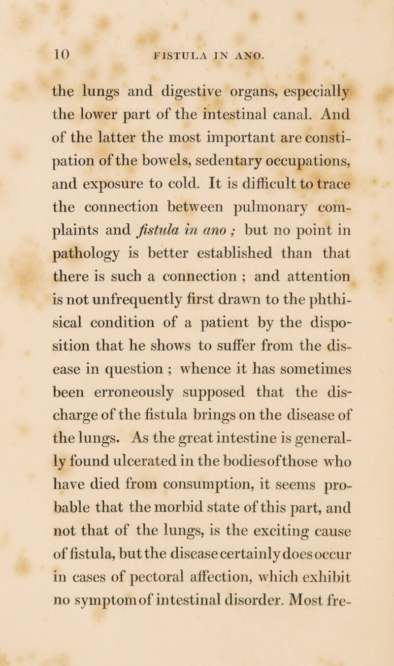 the lungs and digestive organs, especially the lower part of the intestinal canal. And of the latter the most important are consti¬ pation of the bowels, sedentary occupations, and exposure to cold. It is difficult to trace the connection between pulmonary com¬ plaints and fistula in ano ; but no point in pathology is better established than that there is such a connection ; and attention is not unfrequently first drawn to the phthi¬ sical condition of a patient by the dispo¬ sition that he shows to suffer from the dis¬ ease in question ; whence it has sometimes been erroneously supposed that the dis¬ charge of the fistula brings on the disease of the lungs. As the great intestine is general¬ ly found ulcerated in the bodies of those who have died from consumption, it seems pro¬ bable that the morbid state of this part, and not that of the lungs, is the exciting cause of fistula, but the disease certainly does occur in cases of pectoral affection, which exhibit no symptom of intestinal disorder. Most fre-