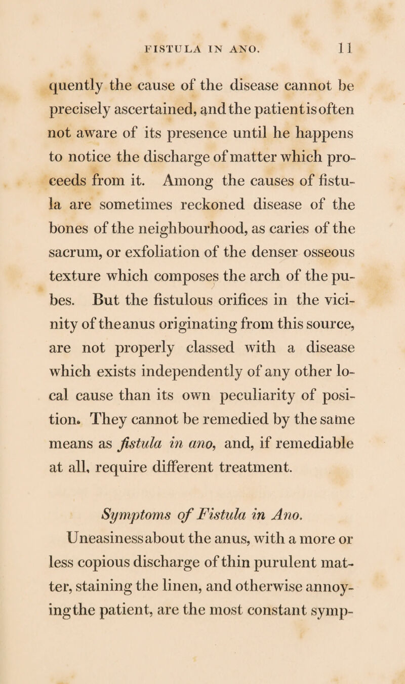 quently the cause of the disease cannot be precisely ascertained, and the patientisoften not aware of its presence until he happens to notice the discharge of matter which pro¬ ceeds from it. Among the causes of fistu¬ la are sometimes reckoned disease of the bones of the neighbourhood, as caries of the sacrum, or exfoliation of the denser osseous texture which composes the arch of the pu¬ bes. But the fistulous orifices in the vici¬ nity of the anus originating from this source, are not properly classed with a disease which exists independently of any other lo¬ cal cause than its own peculiarity of posi¬ tion* They cannot be remedied by the same means as fistula in ano, and, if remediable at all, require different treatment. Symptoms of Fistula in Ano. Uneasiness about the anus, with a more or less copious discharge of thin purulent mat¬ ter, staining the linen, and otherwise annoy- ingthe patient, are the most constant symp-