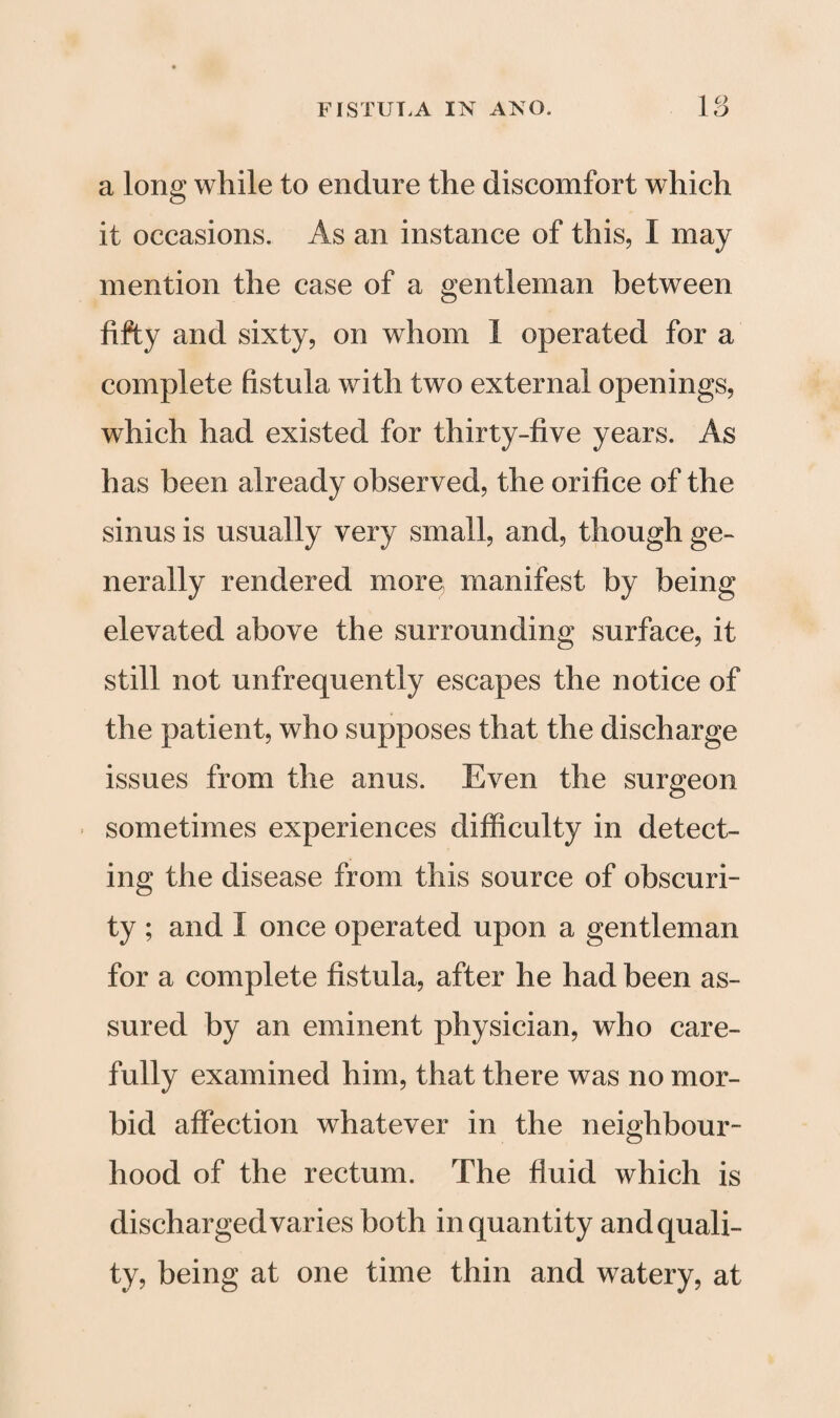 1 c> a long while to endure the discomfort which it occasions. As an instance of this, I may mention the case of a gentleman between fifty and sixty, on whom I operated for a complete fistula with two external openings, which had existed for thirty-five years. As has been already observed, the orifice of the sinus is usually very small, and, though ge¬ nerally rendered more manifest by being elevated above the surrounding surface, it still not unfrequently escapes the notice of the patient, who supposes that the discharge issues from the anus. Even the surgeon sometimes experiences difficulty in detect¬ ing the disease from this source of obscuri¬ ty ; and I once operated upon a gentleman for a complete fistula, after he had been as¬ sured by an eminent physician, who care¬ fully examined him, that there was no mor¬ bid affection whatever in the neighbour¬ hood of the rectum. The fluid which is discharged varies both in quantity andquali- ty, being at one time thin and watery, at