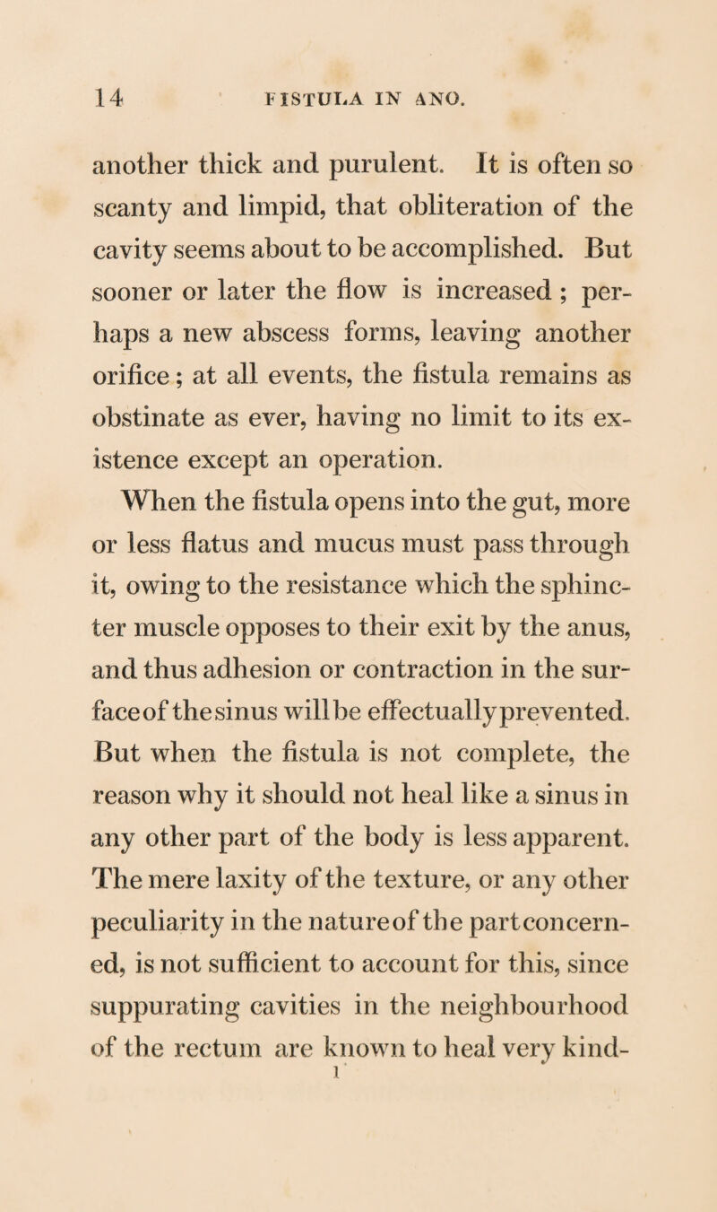 another thick and purulent. It is often so scanty and limpid, that obliteration of the cavity seems about to be accomplished. But sooner or later the flow is increased ; per¬ haps a new abscess forms, leaving another orifice; at all events, the fistula remains as obstinate as ever, having no limit to its ex¬ istence except an operation. When the fistula opens into the gut, more or less flatus and mucus must pass through it, owing to the resistance which the sphinc¬ ter muscle opposes to their exit by the anus, and thus adhesion or contraction in the sur- faceof thesinus will be effectuallyprevented. But when the fistula is not complete, the reason why it should not heal like a sinus in any other part of the body is less apparent. The mere laxity of the texture, or any other peculiarity in the natureof the part concern¬ ed, is not sufficient to account for this, since suppurating cavities in the neighbourhood of the rectum are known to heal very kind- r