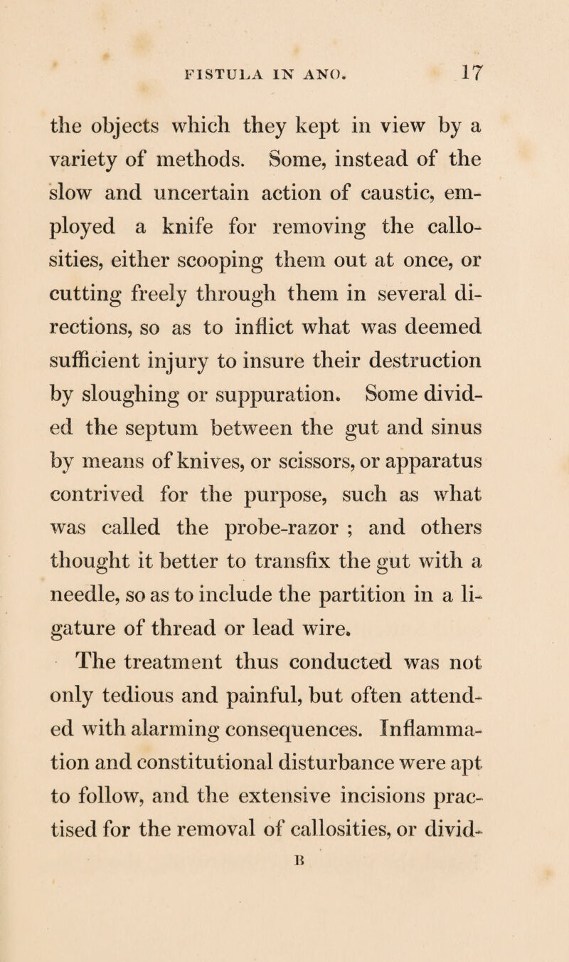 the objects which they kept in view by a variety of methods. Some, instead of the slow and uncertain action of caustic, em¬ ployed a knife for removing the callo¬ sities, either scooping them out at once, or cutting freely through them in several di¬ rections, so as to inflict what was deemed sufficient injury to insure their destruction by sloughing or suppuration. Some divid¬ ed the septum between the gut and sinus by means of knives, or scissors, or apparatus contrived for the purpose, such as what was called the probe-razor ; and others thought it better to transfix the gut with a needle, so as to include the partition in a li¬ gature of thread or lead wire. The treatment thus conducted was not only tedious and painful, but often attend¬ ed with alarming consequences. Inflamma¬ tion and constitutional disturbance were apt to follow, and the extensive incisions prac¬ tised for the removal of callosities, or divid- B