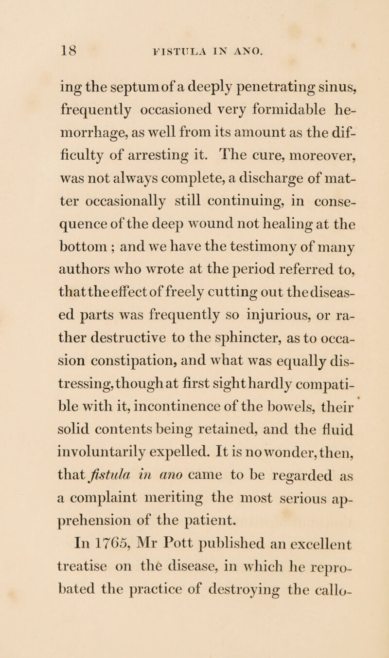 ing the septum of a deeply penetrating sinus, frequently occasioned very formidable he¬ morrhage, as well from its amount as the dif¬ ficulty of arresting it. The cure, moreover, was not always complete, a discharge of mat¬ ter occasionally still continuing, in conse¬ quence of the deep wound not healing at the bottom ; and we have the testimony of many authors who wrote at the period referred to, that the effect of freely cutting out the diseas¬ ed parts was frequently so injurious, or ra¬ ther destructive to the sphincter, as to occa¬ sion constipation, and what was equally dis¬ tressing, though at first sight hardly compati- ble with it, incontinence of the bowels, their solid contents being retained, and the fluid involuntarily expelled. It is no wonder, then, that fistula in ano came to be regarded as a complaint meriting the most serious ap¬ prehension of the patient. In 1765, Mr Pott published an excellent treatise on the disease, in which he repro¬ bated the practice of destroying the callo-