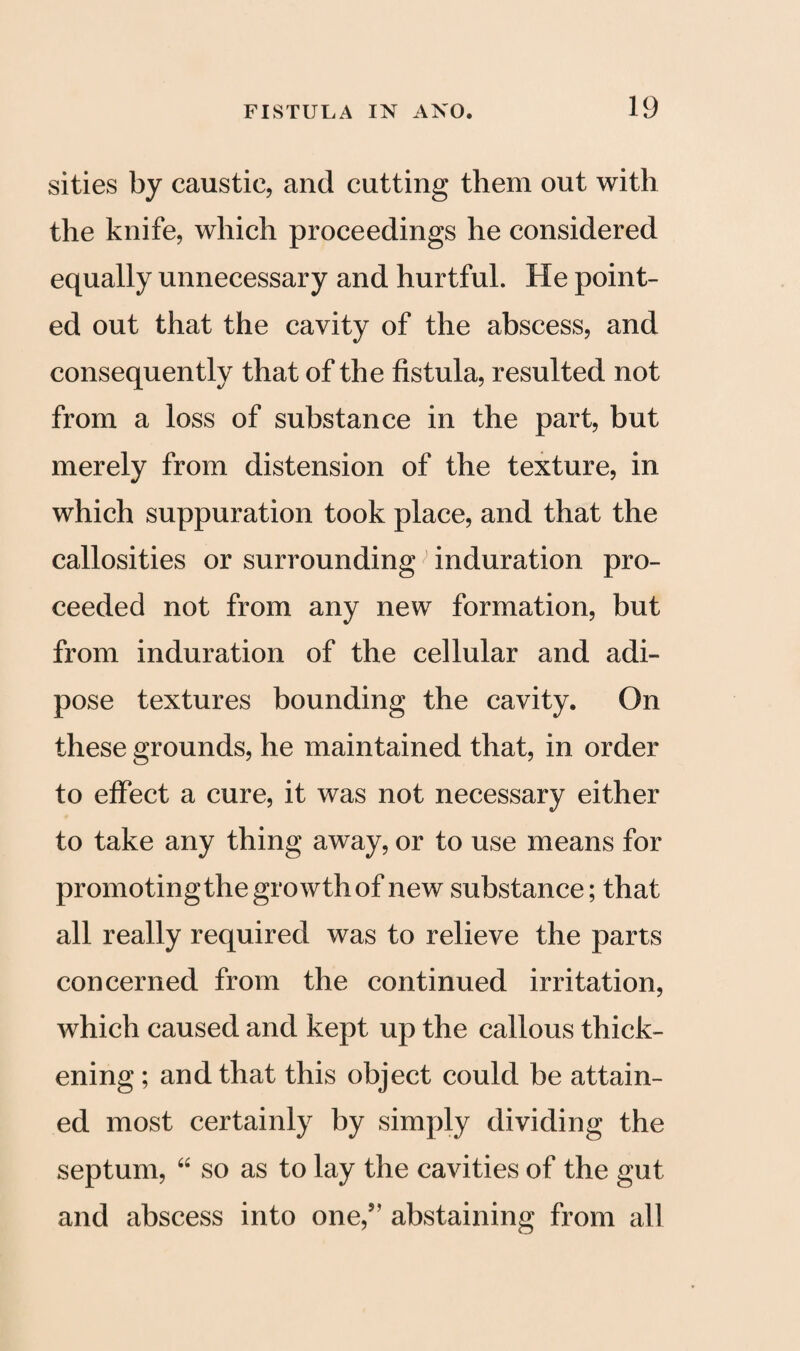 sities by caustic, and cutting them out with the knife, which proceedings he considered equally unnecessary and hurtful. He point¬ ed out that the cavity of the abscess, and consequently that of the fistula, resulted not from a loss of substance in the part, but merely from distension of the texture, in which suppuration took place, and that the callosities or surrounding; induration pro¬ ceeded not from any new formation, but from induration of the cellular and adi¬ pose textures bounding the cavity. On these grounds, he maintained that, in order to effect a cure, it was not necessary either to take any thing away, or to use means for promotingthe growth of new substance; that all really required was to relieve the parts concerned from the continued irritation, which caused and kept up the callous thick¬ ening ; and that this object could be attain¬ ed most certainly by simply dividing the septum, “ so as to lay the cavities of the gut and abscess into one,55 abstaining from all