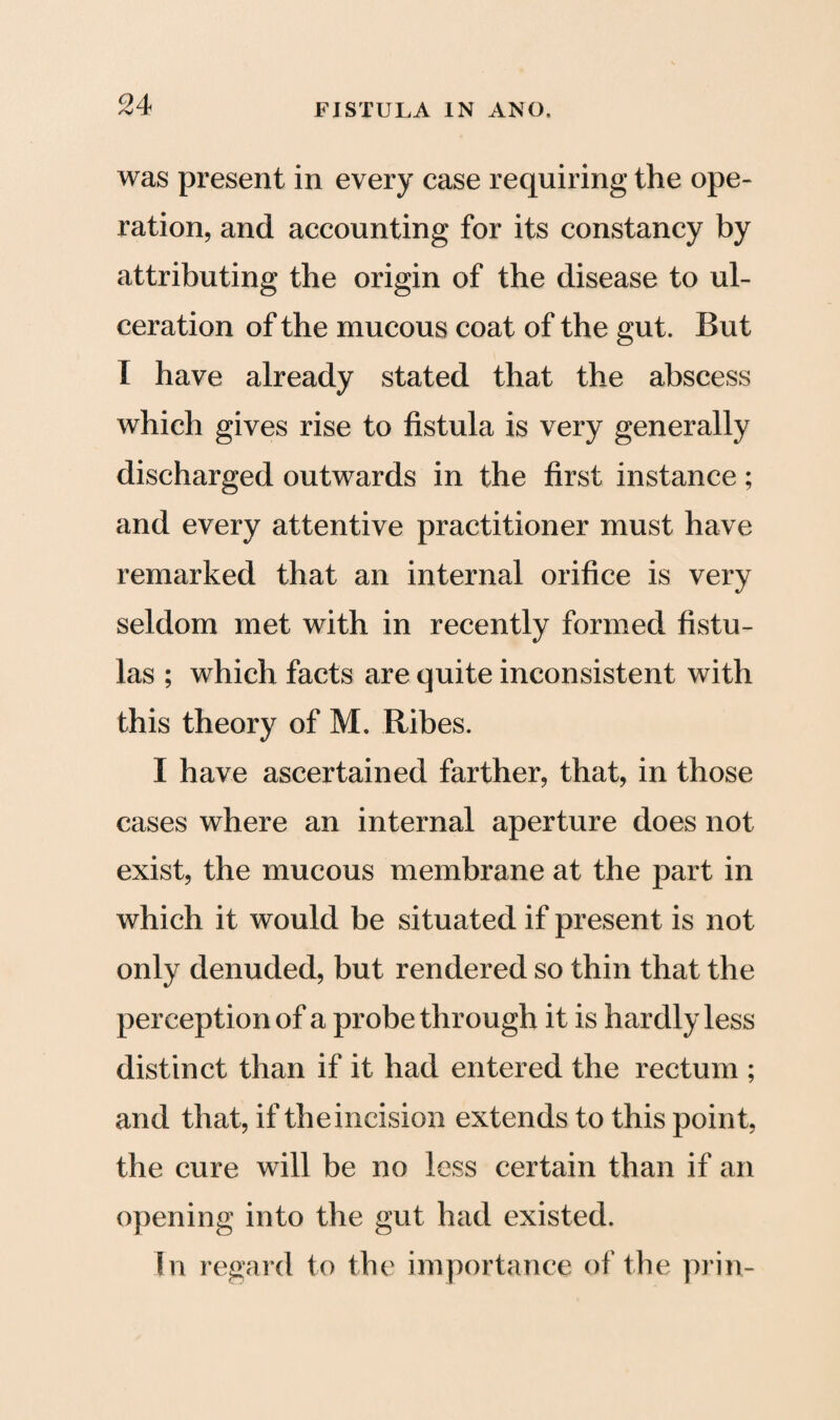 was present in every case requiring the ope¬ ration, and accounting for its constancy by attributing the origin of the disease to ul¬ ceration of the mucous coat of the gut. But I have already stated that the abscess which gives rise to fistula is very generally discharged outwards in the first instance; and every attentive practitioner must have remarked that an internal orifice is very seldom met with in recently formed fistu¬ las ; which facts are quite inconsistent with this theory of M. Ribes. I have ascertained farther, that, in those cases where an internal aperture does not exist, the mucous membrane at the part in which it would be situated if present is not only denuded, but rendered so thin that the perception of a probe through it is hardly less distinct than if it had entered the rectum ; and that, if theincision extends to this point, the cure will be no less certain than if an opening into the gut had existed. In regard to the importance of the prin-