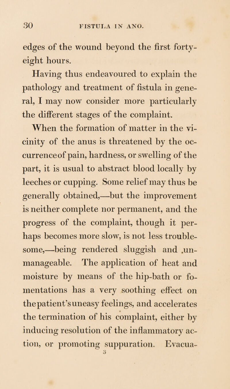 edges of the wound beyond the first forty- eight hours. Having thus endeavoured to explain the pathology and treatment of fistula in gene¬ ral, I may now consider more particularly the different stages of the complaint. When the formation of matter in the vi¬ cinity of the anus is threatened by the oc¬ currence of pain, hardness, or swelling of the part, it is usual to abstract blood locally by leeches or cupping. Some relief may thus be generally obtained,—but the improvement is neither complete nor permanent, and the progress of the complaint, though it per¬ haps becomes more slow, is not less trouble¬ some,—being rendered sluggish and .un¬ manageable. The application of heat and moisture by means of the hip-bath or fo¬ mentations has a very soothing effect on the patient’s uneasy feelings, and accelerates the termination of his complaint, either by inducing resolution of the inflammatory ac¬ tion, or promoting suppuration. Evacua-