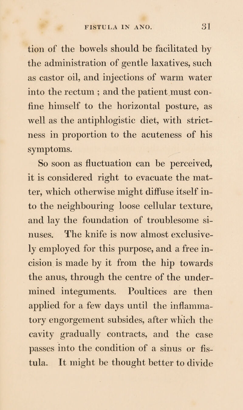 tion of the bowels should be facilitated by the administration of gentle laxatives, such as castor oil, and injections of warm water into the rectum ; and the patient must con¬ fine himself to the horizontal posture, as well as the antiphlogistic diet, with strict¬ ness in proportion to the acuteness of his symptoms. So soon as fluctuation can be perceived, it is considered right to evacuate the mat¬ ter, which otherwise might diffuse itself in¬ to the neighbouring loose cellular texture, and lay the foundation of troublesome si¬ nuses. The knife is now almost exclusive¬ ly employed for this purpose, and a free in¬ cision is made by it from the hip towards the anus, through the centre of the under¬ mined integuments. Poultices are then applied for a few days until the inflamma¬ tory engorgement subsides, after which the cavity gradually contracts, and the case passes into the condition of a sinus or fis¬ tula. It might be thought better to divide