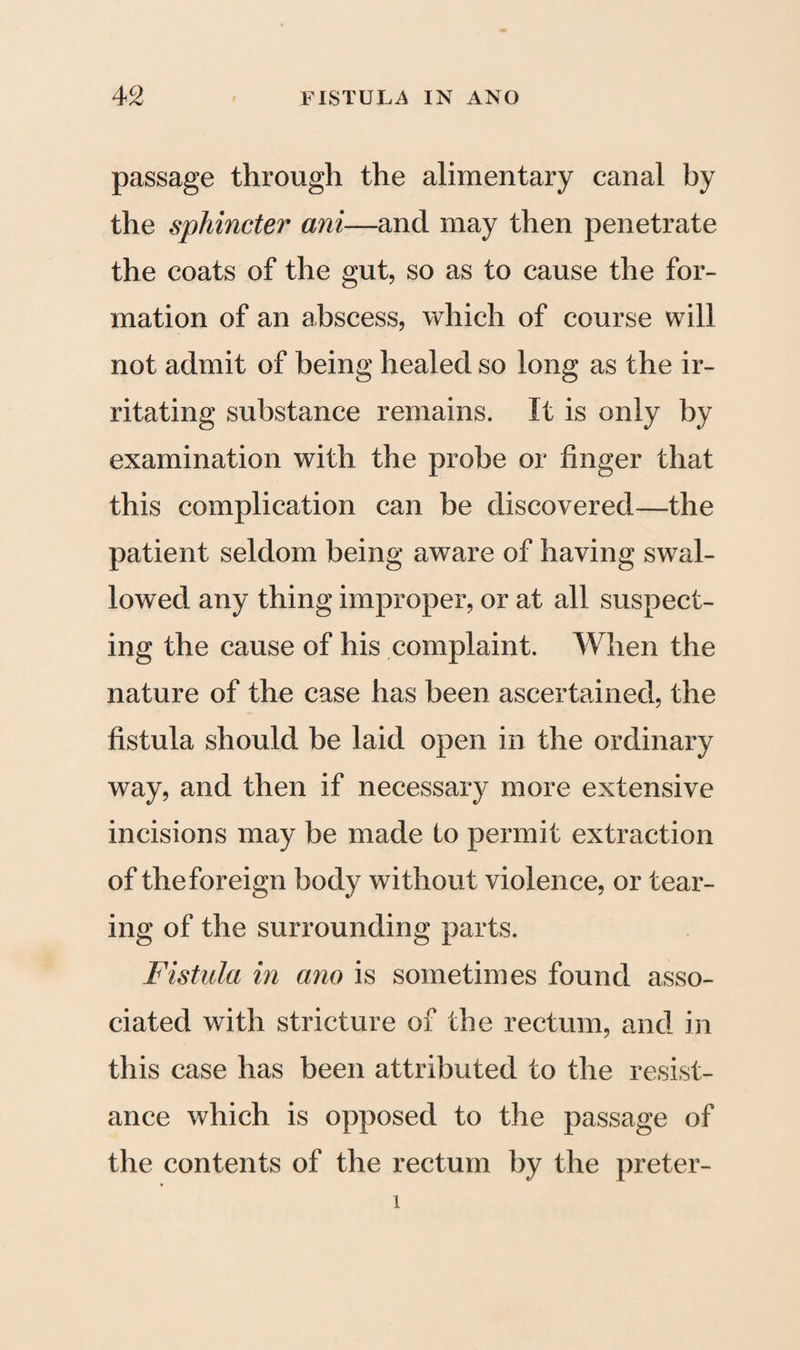 passage through the alimentary canal by the sphincter ani—and may then penetrate the coats of the gut, so as to cause the for¬ mation of an abscess, which of course will not admit of being healed so long as the ir¬ ritating substance remains. It is only by examination with the probe or finger that this complication can be discovered—the patient seldom being aware of having swal¬ lowed any thing improper, or at all suspect¬ ing the cause of his complaint. When the nature of the case has been ascertained, the fistula should be laid open in the ordinary way, and then if necessary more extensive incisions may be made to permit extraction of the foreign body without violence, or tear¬ ing of the surrounding parts. Fistula in ano is sometimes found asso¬ ciated with stricture of the rectum, and in this case has been attributed to the resist¬ ance which is opposed to the passage of the contents of the rectum by the preter- i