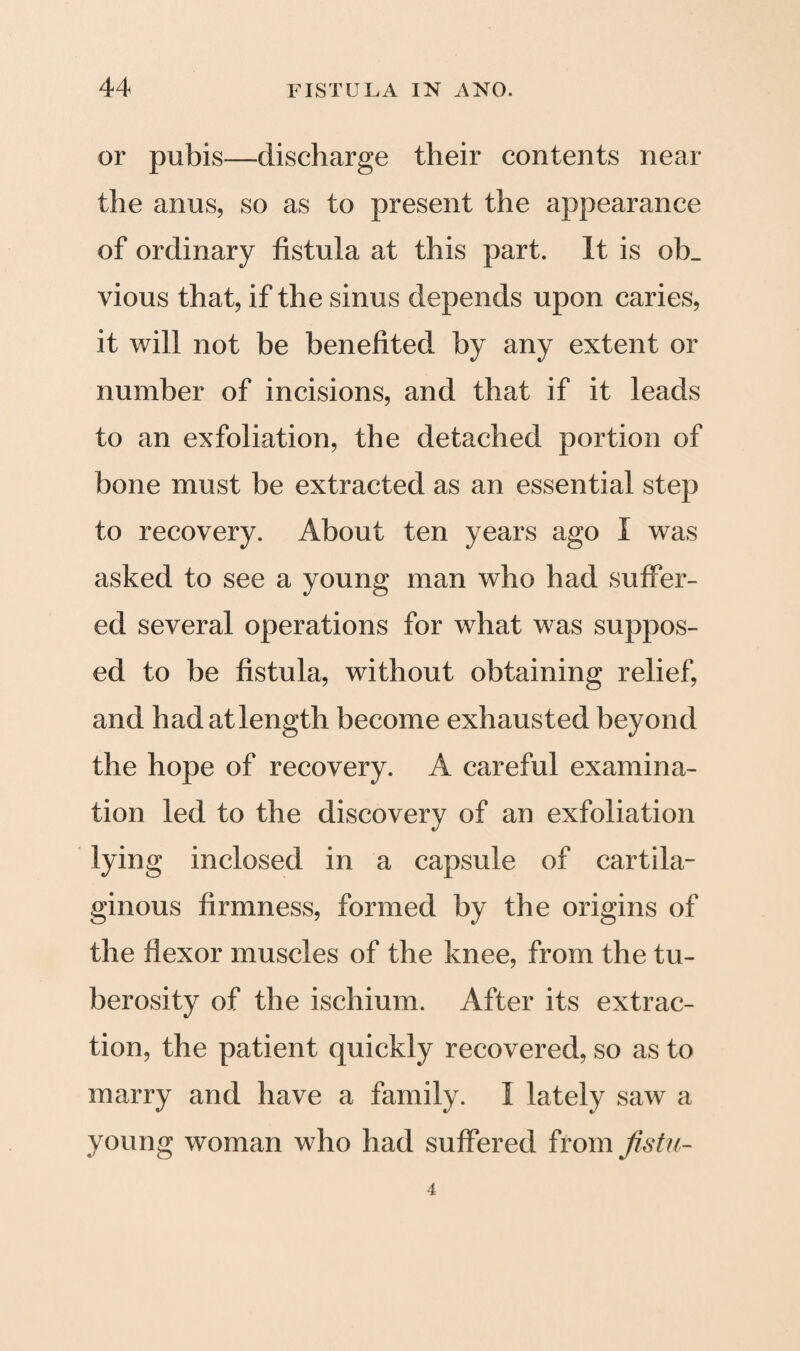 or pubis—discharge their contents near the anus, so as to present the appearance of ordinary fistula at this part. It is ob_ vious that, if the sinus depends upon caries, it will not be benefited by any extent or number of incisions, and that if it leads to an exfoliation, the detached portion of bone must be extracted as an essential step to recovery. About ten years ago I was asked to see a young man who had suffer¬ ed several operations for what was suppos¬ ed to be fistula, without obtaining relief, and had at length become exhausted beyond the hope of recovery. A careful examina¬ tion led to the discovery of an exfoliation lying inclosed in a capsule of cartila¬ ginous firmness, formed by the origins of the flexor muscles of the knee, from the tu¬ berosity of the ischium. After its extrac¬ tion, the patient quickly recovered, so as to marry and have a family. 1 lately saw a young woman who had suffered from Jistu-