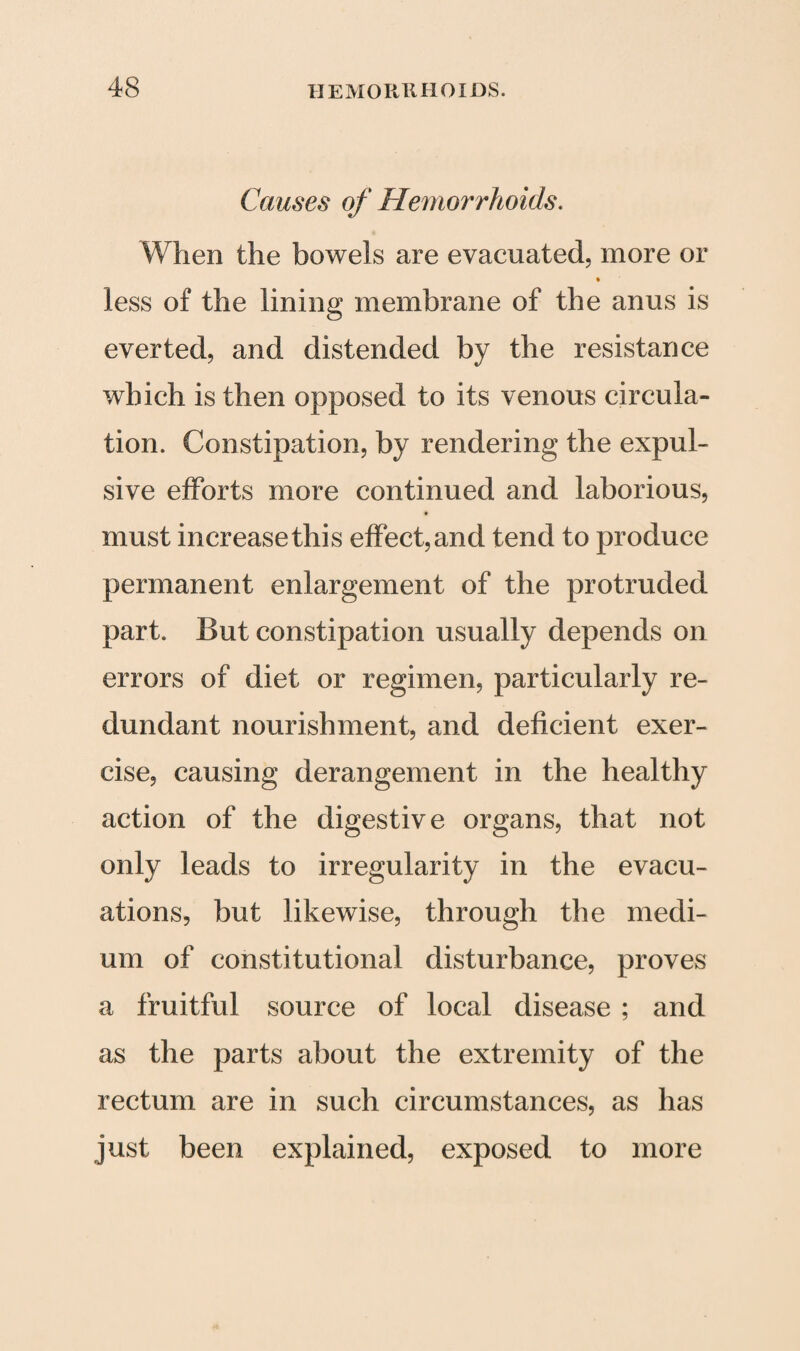 Causes of Hemorrhoids. When the bowels are evacuated, more or less of the lining membrane of the anus is everted, and distended by the resistance which is then opposed to its venous circula¬ tion. Constipation, by rendering the expul¬ sive efforts more continued and laborious, * must increasethis effect,and tend to produce permanent enlargement of the protruded part. But constipation usually depends on errors of diet or regimen, particularly re¬ dundant nourishment, and deficient exer¬ cise, causing derangement in the healthy action of the digestive organs, that not only leads to irregularity in the evacu¬ ations, but likewise, through the medi¬ um of constitutional disturbance, proves a fruitful source of local disease ; and as the parts about the extremity of the rectum are in such circumstances, as has just been explained, exposed to more