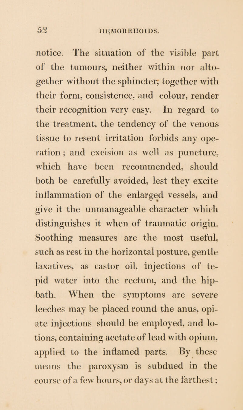 notice. The situation of the visible part of the tumours, neither within nor alto¬ gether without the sphincter, together with their form, consistence, and colour, render their recognition very easy. In regard to the treatment, the tendency of the venous tissue to resent irritation forbids any ope¬ ration ; and excision as well as puncture, which have been recommended, should both be carefully avoided, lest they excite inflammation of the enlarged vessels, and give it the unmanageable character which distinguishes it when of traumatic origin. Soothing measures are the most useful, such as rest in the horizontal posture, gentle laxatives, as castor oil, injections of te¬ pid water into the rectum, and the hip¬ bath. When the symptoms are severe leeches may be placed round the anus, opi¬ ate injections should be employed, and lo¬ tions, containing acetate of lead with opium, applied to the inflamed parts. By these means the paroxysm is subdued in the course of a few hours, or days at the farthest: