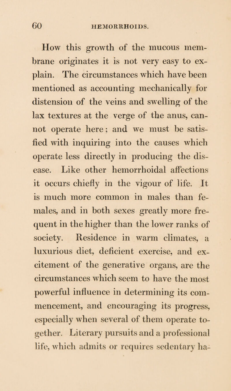 How this growth of the mucous mem¬ brane originates it is not very easy to ex¬ plain. The circumstances which have been mentioned as accounting mechanically for distension of the veins and swelling of the lax textures at the verge of the anus, can¬ not operate here; and we must be satis¬ fied with inquiring into the causes which operate less directly in producing the dis¬ ease. Like other hemorrhoidal affections it occurs chiefly in the vigour of life. It is much more common in males than fe¬ males, and in both sexes greatly more fre¬ quent in the higher than the lower ranks of society. Residence in warm climates, a luxurious diet, deficient exercise, and ex¬ citement of the generative organs, are the circumstances which seem to have the most powerful influence in determining its com¬ mencement, and encouraging its progress, especially when several of them operate to¬ gether. Literary pursuits and a professional life, which admits or requires sedentary ha-