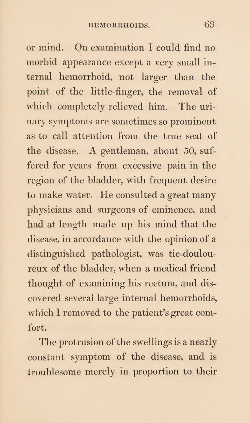 68 or mind. On examination I could find no morbid appearance except a very small in¬ ternal hemorrhoid, not larger than the point of the little-finger, the removal of which completely relieved him. The uri¬ nary symptoms are sometimes so prominent as to call attention from the true seat of the disease. A gentleman, about 50, suf¬ fered for years from excessive pain in the region of the bladder, with frequent desire to make water. He consulted a great many physicians and surgeons of eminence, and had at length made up his mind that the disease, in accordance with the opinion of a distinguished pathologist, was tic-doulou- reux of the bladder, when a medical friend thought of examining his rectum, and dis¬ covered several large internal hemorrhoids, which I removed to the patient’s great com¬ fort. The protrusion of the swellings is a nearly constant symptom of the disease, and is troublesome merely in proportion to their