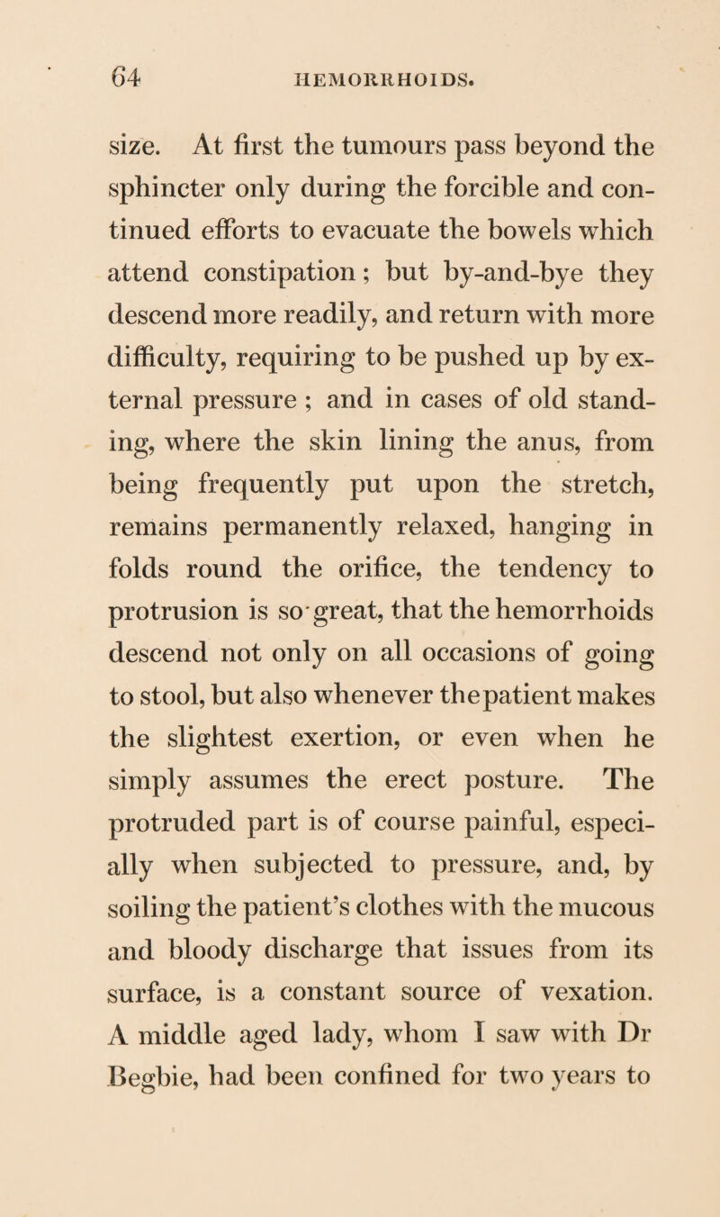 size. At first the tumours pass beyond the sphincter only during the forcible and con¬ tinued efforts to evacuate the bowels which attend constipation; but by-and-bye they descend more readily, and return with more difficulty, requiring to be pushed up by ex¬ ternal pressure ; and in cases of old stand¬ ing, where the skin lining the anus, from being frequently put upon the stretch, remains permanently relaxed, hanging in folds round the orifice, the tendency to protrusion is so great, that the hemorrhoids descend not only on all occasions of going to stool, but also whenever the patient makes the slightest exertion, or even when he simply assumes the erect posture. The protruded part is of course painful, especi¬ ally when subjected to pressure, and, by soiling the patient’s clothes with the mucous and bloody discharge that issues from its surface, is a constant source of vexation. A middle aged lady, whom I saw with Dr Begbie, had been confined for two years to