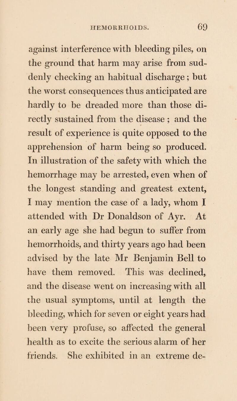 against interference with bleeding piles, on the ground that harm may arise from sud¬ denly checking an habitual discharge; but the worst consequences thus anticipated are hardly to be dreaded more than those di¬ rectly sustained from the disease ; and the result of experience is quite opposed to the apprehension of harm being so produced. In illustration of the safety with which the hemorrhage may be arrested, even when of the longest standing and greatest extent, I may mention the case of a lady, whom I attended with Dr Donaldson of Ayr. At an early age she had begun to suffer from hemorrhoids, and thirty years ago had been advised by the late Mr Benjamin Bell to have them removed. This was declined, and the disease went on increasing with all the usual symptoms, until at length the bleeding, which for seven or eight years had been very profuse, so affected the general health as to excite the serious alarm of her friends. She exhibited in an extreme de-