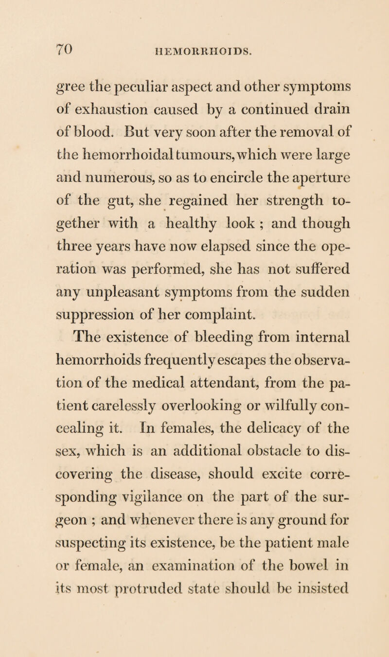 gree the peculiar aspect and other symptoms of exhaustion caused by a continued drain of blood. But very soon after the removal of the hemorrhoidal tumours, which were large and numerous, so as to encircle the aperture of the gut, she regained her strength to¬ gether with a healthy look ; and though three years have now elapsed since the ope¬ ration was performed, she has not suffered any unpleasant symptoms from the sudden suppression of her complaint. The existence of bleeding from internal hemorrhoids frequently escapes the observa¬ tion of the medical attendant, from the pa¬ tient carelessly overlooking or wilfully con¬ cealing it. In females, the delicacy of the sex, which is an additional obstacle to dis¬ covering the disease, should excite corre¬ sponding vigilance on the part of the sur¬ geon ; and whenever there is any ground for suspecting its existence, be the patient male or female, an examination of the bowel in its most protruded state should be insisted