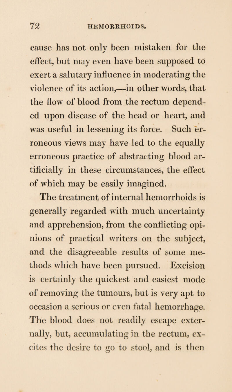 cause has not only been mistaken for the effect, but may even have been supposed to exert a salutary influence in moderating the violence of its action,—in other words, that the flow of blood from the rectum depend¬ ed upon disease of the head or heart, and was useful in lessening its force. Such er¬ roneous views may have led to the equally erroneous practice of abstracting blood ar¬ tificially in these circumstances, the effect of which may be easily imagined. The treatment of internal hemorrhoids is generally regarded with much uncertainty and apprehension, from the conflicting opi¬ nions of practical writers on the subject, and the disagreeable results of some me¬ thods which have been pursued. Excision is certainly the quickest and easiest mode of removing the tumours, but is very apt to occasion a serious or even fatal hemorrhage. The blood does not readily escape exter¬ nally, but, accumulating in the rectum, ex¬ cites the desire to go to stool, and is then