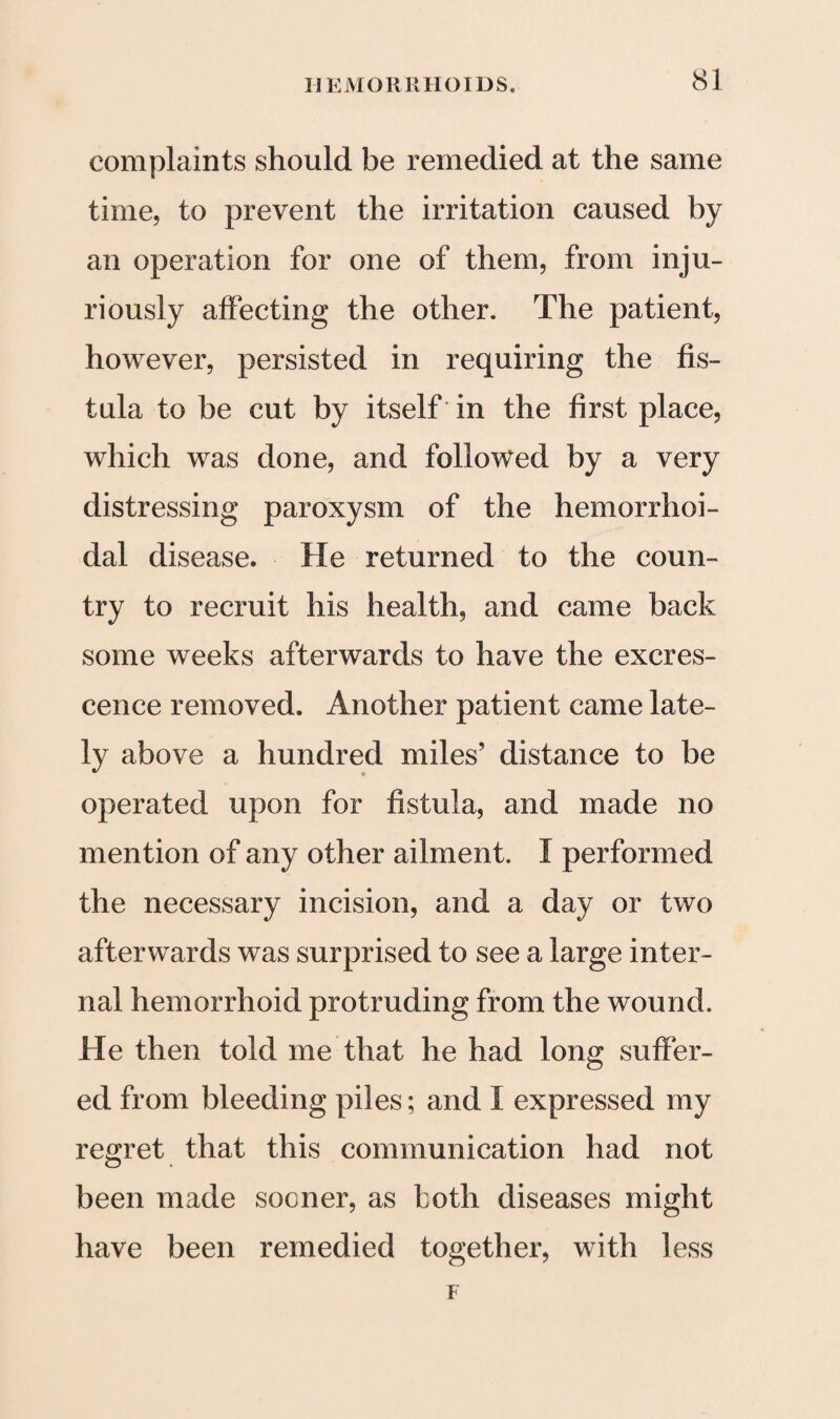 complaints should be remedied at the same time, to prevent the irritation caused by an operation for one of them, from inju¬ riously affecting the other. The patient, however, persisted in requiring the fis¬ tula to be cut by itself in the first place, which was done, and followed by a very distressing paroxysm of the hemorrhoi¬ dal disease. He returned to the coun¬ try to recruit his health, and came back some weeks afterwards to have the excres¬ cence removed. Another patient came late¬ ly above a hundred miles’ distance to be operated upon for fistula, and made no mention of any other ailment. I performed the necessary incision, and a day or two afterwards was surprised to see a large inter¬ nal hemorrhoid protruding from the wound. He then told me that he had long suffer¬ ed from bleeding piles; and I expressed my regret that this communication had not been made sooner, as both diseases might have been remedied together, with less