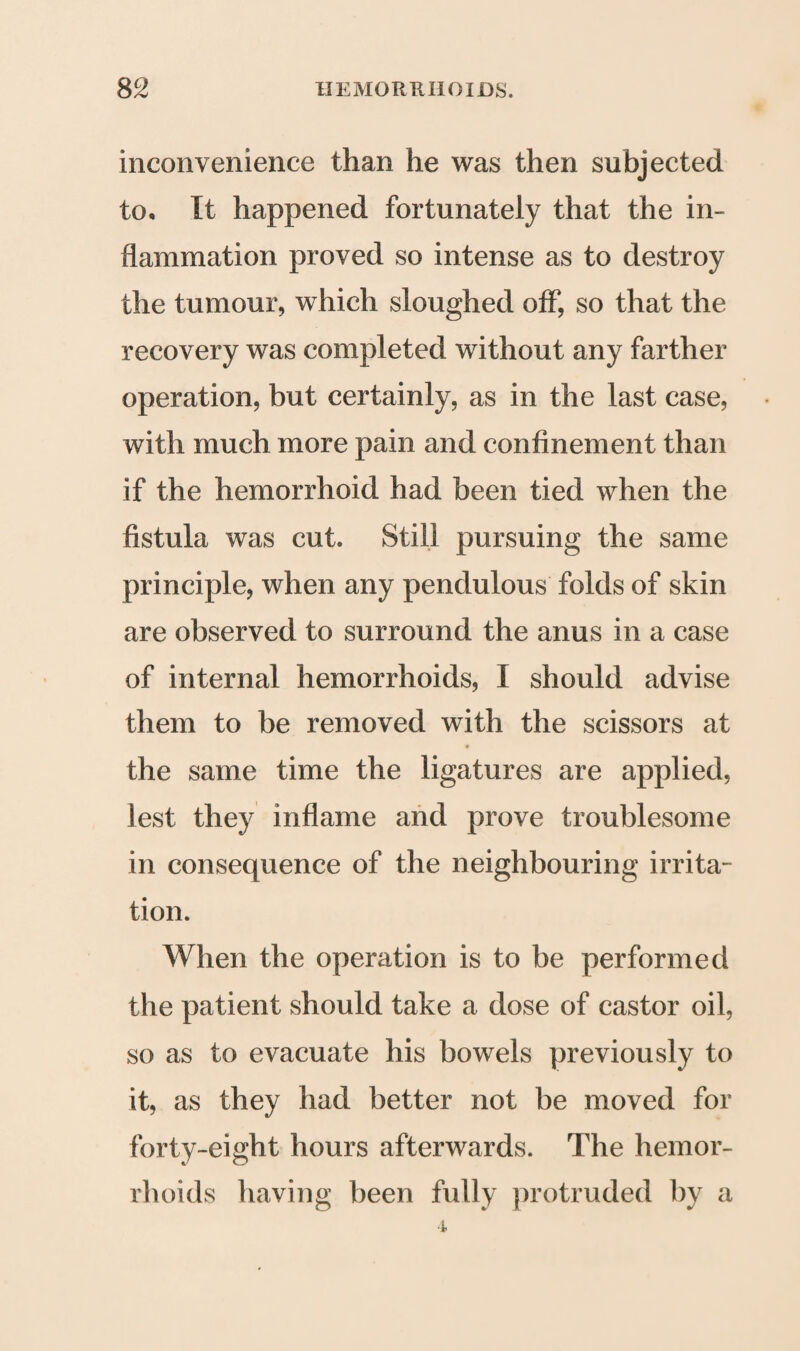 inconvenience than he was then subjected to* It happened fortunately that the in¬ flammation proved so intense as to destroy the tumour, which sloughed off, so that the recovery was completed without any farther operation, but certainly, as in the last case, with much more pain and confinement than if the hemorrhoid had been tied when the fistula was cut. Still pursuing the same principle, when any pendulous folds of skin are observed to surround the anus in a case of internal hemorrhoids, I should advise them to be removed with the scissors at the same time the ligatures are applied, lest they inflame and prove troublesome in consequence of the neighbouring irrita¬ tion. When the operation is to be performed the patient should take a dose of castor oil, so as to evacuate his bowels previously to it, as they had better not be moved for forty-eight hours afterwards. The hemor¬ rhoids having been fully protruded by a